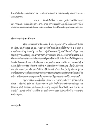  
 

อื่นใดที่เปนประโยชนตอสาธารณะ โดยประสานความรวมมือจากภาครัฐ ภาคเอกชน และ
ภาคประชาชน
                           ๘.๓.๓ ส ง เสริ ม ให สื่ อ สารมวลชนทุ ก ประเภทมี อิ ส ระและ
เสรี ภ าพในการเสนอข อ มู ล ข า วสารอย า งมี ค วามรั บ ผิ ด ชอบต อ สั ง คมและตระหนั ก
ตอจรรยาบรรณของสถาบันสื่อสารมวลชน รวมทั้งสงเสริมใหมีการสรางดุลยภาพของขาวสาร


ทานประธานรัฐสภาที่เคารพ
                  นโยบายทั้งหมดที่ไดนําเสนอมานี้ คณะรัฐมนตรีไดกําหนดขึ้นโดยคํานึงถึง
เจตจํ า นงของรั ฐ ธรรมนู ญ แห ง ราชอาณาจั ก รไทยที่ บั ญ ญั ติ ไ ว ใ นหมวด ๕ ที่ ว า ด ว ย
แนวนโยบายพื้ น ฐานแห ง รัฐ รวมทั้ ง ความมุ ง มั่ น ของคณะรั ฐ มนตรี ที่ จ ะแก ไ ขปญ หาของ
ประเทศที่กําลังเผชิญอยู โดยเฉพาะการสรางความสามัคคี ปรองดอง ใหเกิดขึ้นในสังคมไทย
ซึ่งในการบริหารราชการแผนดินของคณะรัฐมนตรีนั้นจะไดเรงดําเนินการใหเปนรูปธรรม
โดยจั ด ทํ า รายละเอี ย ดการดํ า เนิ น การ ประกอบด ว ย แผนการบริ ห ารราชการแผ น ดิ น
แผนปฏิบัติราชการของสวนราชการตาง ๆ และแผนการตรากฎหมาย เพื่อเปนแนวทาง
การบริหารราชการแผนดิน อยางไรก็ดี กรณีที่มีความจําเปนจะตองปรับปรุงนโยบายรัฐบาล
อันเนื่องมาจากปจจัยที่มีผลกระทบจากสถานการณดานเศรษฐกิจและสังคมที่เปลี่ยนแปลงไป
อยางรวดเร็วตลอดเวลา และอยูนอกเหนือการคาดการณ รัฐบาลจะรายงานใหรัฐสภาทราบตอไป
                  รั ฐ บาลขอให ค วามเชื่ อ มั่ น ต อ รั ฐ สภาว า รั ฐ บาลจะบริ ห ารราชการแผ น ดิ น
ดวยความซื่อ สัตย สุ จริต และมีป ระสิท ธิภาพ มุง มั่ นที่ จ ะให ประเทศมีความเจริ ญ รุงเรื อ ง
มีความสามัคคี ปรองดอง และมีความยุติธรรม รัฐบาลมุงมั่นที่จะทําใหประเทศไทยสามารถ
แขง ขั น ไดอ ยา งมีศั ก ดิ์ ศรี ใ นเวที โ ลก พร อ มทั้ ง นํา ความสุ ข กลั บ คื น มาให พี่ นอ งประชาชน
คนไทยทุกคน


ขอบคุณคะ




                                                   ๔๔
 
 