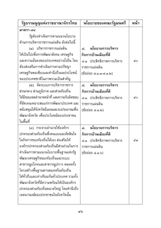  
 

    รัฐธรรมนูญแหงราชอาณาจักรไทย               นโยบายของคณะรัฐมนตรี      หนา
มาตรา ๗๘
         รัฐตองดําเนินการตามแนวนโยบาย
ดานการบริหารราชการแผนดิน ดังตอไปนี้
         (๑) บริหารราชการแผนดิน              ๘. นโยบายการบริหาร
ใหเปนไปเพื่อการพัฒนาสังคม เศรษฐกิจ          กิจการบานเมืองที่ดี
และความมันคงของประเทศอยางยั่งยืน โดย
             ่                                ๘.๑ ประสิทธิภาพการบริหาร   ๔๐
ตองสงเสริมการดําเนินการตามปรัชญา            ราชการแผนดิน
เศรษฐกิจพอเพียงและคํานึงถึงผลประโยชน         (ขอยอย ๘.๑.๑-๘.๑.๒)
ของประเทศชาติในภาพรวมเปนสําคัญ
         (๒) จัดระบบการบริหารราชการ           ๘. นโยบายการบริหาร
สวนกลาง สวนภูมภาค และสวนทองถิ่น
                    ิ                         กิจการบานเมืองที่ดี
ใหมีขอบเขตอํานาจหนาที่ และความรับผิดชอบ     ๘.๑ ประสิทธิภาพการบริหาร   ๔๐
ที่ชัดเจนเหมาะสมแกการพัฒนาประเทศ และ         ราชการแผนดิน
สนับสนุนใหจังหวัดมีแผนและงบประมาณเพื่อ       (ขอยอย ๘.๑.๒)
พัฒนาจังหวัด เพื่อประโยชนของประชาชน
ในพื้นที่
         (๓) กระจายอํานาจใหองคกร            ๘. นโยบายการบริหาร
ปกครองสวนทองถิ่นพึ่งตนเองและตัดสินใจ        กิจการบานเมืองที่ดี
ในกิจการของทองถิ่นไดเอง สงเสริมให         ๘.๑ ประสิทธิภาพการบริหาร   ๔๑
องคกรปกครองสวนทองถิ่นมีสวนรวมในการ       ราชการแผนดิน
ดําเนินการตามแนวนโยบายพื้นฐานแหงรัฐ          (ขอยอย ๘.๑.๖)
พัฒนาเศรษฐกิจของทองถิ่นและระบบ
สาธารณูปโภคและสาธารณูปการ ตลอดทั้ง
โครงสรางพื้นฐานสารสนเทศในทองถิ่น
ใหทั่วถึงและเทาเทียมกันทั่วประเทศ รวมทั้ง
พัฒนาจังหวัดที่มีความพรอมใหเปนองคกร
ปกครองสวนทองถิ่นขนาดใหญ โดยคํานึงถึง
เจตนารมณของประชาชนในจังหวัดนั้น


                                          ๔๖
 
 
