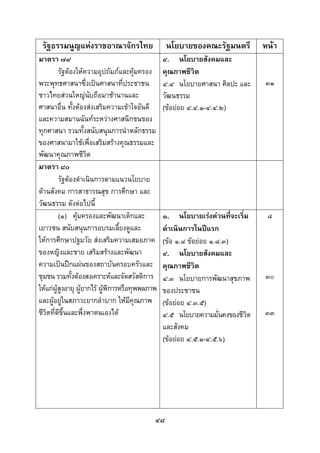  
 

    รัฐธรรมนูญแหงราชอาณาจักรไทย                  นโยบายของคณะรัฐมนตรี         หนา
มาตรา ๗๙                                         ๔. นโยบายสังคมและ
         รัฐตองใหความอุปถัมภและคุมครอง       คุณภาพชีวิต
พระพุทธศาสนาซึ่งเปนศาสนาที่ประชาชน              ๔.๔ นโยบายศาสนา ศิลปะ และ     ๓๑
ชาวไทยสวนใหญนับถือมาชานานและ                  วัฒนธรรม
ศาสนาอื่น ทั้งตองสงเสริมความเขาใจอันดี        (ขอยอย ๔.๔.๑-๔.๔.๒)
และความสมานฉันทระหวางศาสนิกชนของ
ทุกศาสนา รวมทั้งสนับสนุนการนําหลักธรรม
ของศาสนามาใชเพื่อเสริมสรางคุณธรรมและ
พัฒนาคุณภาพชีวต       ิ
มาตรา ๘๐
         รัฐตองดําเนินการตามแนวนโยบาย
ดานสังคม การสาธารณสุข การศึกษา และ
วัฒนธรรม ดังตอไปนี้
         (๑) คุมครองและพัฒนาเด็กและ             ๑. นโยบายเรงดวนที่จะเริ่ม    ๘
เยาวชน สนับสนุนการอบรมเลี้ยงดูและ                ดําเนินการในปแรก
ใหการศึกษาปฐมวัย สงเสริมความเสมอภาค            (ขอ ๑.๘ ขอยอย ๑.๘.๓)
ของหญิงและชาย เสริมสรางและพัฒนา                 ๔. นโยบายสังคมและ
ความเปนปกแผนของสถาบันครอบครัวและ              คุณภาพชีวิต
ชุมชน รวมทั้งตองสงเคราะหและจัดสวัสดิการ        ๔.๓ นโยบายการพัฒนาสุขภาพ      ๓๐
ใหแกผูสูงอายุ ผูยากไร ผูพิการหรือทุพพลภาพ
                                                ของประชาชน
และผูอยูในสภาวะยากลําบาก ใหมีคุณภาพ           (ขอยอย ๔.๓.๕)
ชีวิตที่ดีขึ้นและพึ่งพาตนเองได                  ๔.๕ นโยบายความมันคงของชีวิต
                                                                     ่         ๓๓
                                                 และสังคม
                                                 (ขอยอย ๔.๕.๑-๔.๕.๖)




                                             ๔๘
 
 