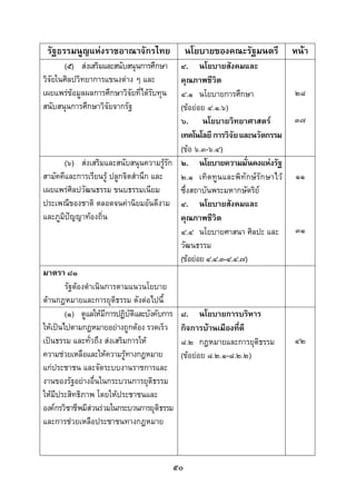  
 

    รัฐธรรมนูญแหงราชอาณาจักรไทย                นโยบายของคณะรัฐมนตรี           หนา
       (๕) สงเสริมและสนับสนุนการศึกษา      ๔. นโยบายสังคมและ
วิจัยในศิลปวิทยาการแขนงตาง ๆ และ           คุณภาพชีวิต
เผยแพรขอมูลผลการศึกษาวิจัยที่ไดรับทุน    ๔.๑ นโยบายการศึกษา                 ๒๘
สนับสนุนการศึกษาวิจัยจากรัฐ                 (ขอยอย ๔.๑.๖)
                                            ๖. นโยบายวิทยาศาสตร               ๓๗
                                            เทคโนโลยี การวิจัย และนวัตกรรม 
                                            (ขอ ๖.๓-๖.๔)
        (๖) สงเสริมและสนับสนุนความรูรัก ๒. นโยบายความมั่นคงแหงรัฐ
สามัคคีและการเรียนรู ปลูกจิตสํานึก และ     ๒.๑ เทิ ดทู นและพิทั กษรักษาไว   ๑๑
เผยแพรศิลปวัฒนธรรม ขนบธรรมเนียม            ซึ่งสถาบันพระมหากษัตริย
ประเพณีของชาติ ตลอดจนคานิยมอันดีงาม ๔. นโยบายสังคมและ
และภูมิปญญาทองถิ่น                        คุณภาพชีวิต
                                            ๔.๔ นโยบายศาสนา ศิลปะ และ          ๓๑
                                            วัฒนธรรม
                                            (ขอยอย ๔.๔.๓-๔.๔.๗)
มาตรา ๘๑
        รัฐตองดําเนินการตามแนวนโยบาย
ดานกฎหมายและการยุติธรรม ดังตอไปนี้
        (๑) ดูแลใหมีการปฏิบัติและบังคับการ ๘. นโยบายการบริหาร
ใหเปนไปตามกฎหมายอยางถูกตอง รวดเร็ว กิจการบานเมืองที่ดี
เปนธรรม และทั่วถึง สงเสริมการให          ๘.๒ กฎหมายและการยุติธรรม           ๔๒
ความชวยเหลือและใหความรูทางกฎหมาย         (ขอยอย ๘.๒.๑-๘.๒.๒)
แกประชาชน และจัดระบบงานราชการและ
งานของรัฐอยางอื่นในกระบวนการยุติธรรม
ใหมีประสิทธิภาพ โดยใหประชาชนและ
องคกรวิชาชีพมีสวนรวมในกระบวนการยุติธรรม
และการชวยเหลือประชาชนทางกฎหมาย



                                           ๕๐
 
 