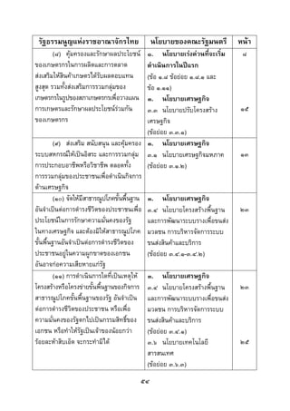  
 

    รัฐธรรมนูญแหงราชอาณาจักรไทย              นโยบายของคณะรัฐมนตรี           หนา
        (๘) คุมครองและรักษาผลประโยชน        ๑. นโยบายเรงดวนที่จะเริ่ม     ๘
ของเกษตรกรในการผลิตและการตลาด                 ดําเนินการในปแรก
สงเสริมใหสินคาเกษตรไดรับผลตอบแทน          (ขอ ๑.๘ ขอยอย ๑.๘.๑ และ
สูงสุด รวมทังสงเสริมการรวมกลุมของ
             ้                                ขอ ๑.๑๑)
เกษตรกรในรูปของสภาเกษตรกรเพื่อวางแผน          ๓. นโยบายเศรษฐกิจ
การเกษตรและรักษาผลประโยชนรวมกัน             ๓.๓ นโยบายปรับโครงสราง        ๑๕
ของเกษตรกร                                    เศรษฐกิจ
                                              (ขอยอย ๓.๓.๑)
         (๙) สงเสริม สนับสนุน และคุมครอง ๓. นโยบายเศรษฐกิจ
ระบบสหกรณใหเปนอิสระ และการรวมกลุม ๓.๑ นโยบายเศรษฐกิจมหภาค                ๑๓
การประกอบอาชีพหรือวิชาชีพ ตลอดทั้ง            (ขอยอย ๓.๑.๒)
การรวมกลุมของประชาชนเพื่อดําเนินกิจการ
            
ดานเศรษฐกิจ
         (๑๐) จัดใหมีสาธารณูปโภคขั้นพื้นฐาน ๓. นโยบายเศรษฐกิจ
อันจําเปนตอการดํารงชีวิตของประชาชนเพือ ๓.๔ นโยบายโครงสรางพื้นฐาน
                                            ่                                ๒๓
ประโยชนในการรักษาความมั่นคงของรัฐ            และการพัฒนาระบบรางเพื่อขนสง
ในทางเศรษฐกิจ และตองมิใหสาธารณูปโภค มวลชน การบริหารจัดการระบบ
ขั้นพื้นฐานอันจําเปนตอการดํารงชีวตของ
                                    ิ         ขนสงสินคาและบริการ
ประชาชนอยูในความผูกขาดของเอกชน               (ขอยอย ๓.๔.๑-๓.๔.๒)
อันอาจกอความเสียหายแกรัฐ
         (๑๑) การดําเนินการใดที่เปนเหตุให ๓. นโยบายเศรษฐกิจ
โครงสรางหรือโครงขายขั้นพื้นฐานของกิจการ ๓.๔ นโยบายโครงสรางพื้นฐาน         ๒๓
สาธารณูปโภคขั้นพื้นฐานของรัฐ อันจําเปน และการพัฒนาระบบรางเพื่อขนสง
ตอการดํารงชีวิตของประชาชน หรือเพื่อ          มวลชน การบริหารจัดการระบบ
ความมั่นคงของรัฐตกไปเปนกรรมสิทธิ์ของ ขนสงสินคาและบริการ
เอกชน หรือทําใหรัฐเปนเจาของนอยกวา        (ขอยอย ๓.๔.๑)
รอยละหาสิบเอ็ด จะกระทํามิได                ๓.๖ นโยบายเทคโนโลยี            ๒๕
                                              สารสนเทศ
                                              (ขอยอย ๓.๖.๓)
                                         ๕๔
 
 