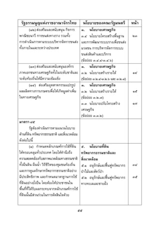  
 

    รัฐธรรมนูญแหงราชอาณาจักรไทย             นโยบายของคณะรัฐมนตรี            หนา
       (๑๒) สงเสริมและสนับสนุน กิจการ     ๓. นโยบายเศรษฐกิจ
พาณิชยนาวี การขนสงทางราง รวมทั้ง          ๓.๔ นโยบายโครงสรางพื้นฐาน        ๒๓
การดําเนินการตามระบบบริหารจัดการขนสง      และการพัฒนาระบบรางเพื่อขนสง
ทั้งภายในและระหวางประเทศ                  มวลชน การบริหารจัดการระบบ
                                           ขนสงสินคาและบริการ
                                           (ขอยอย ๓.๔.๔-๓.๔.๖)
          (๑๓) สงเสริมและสนับสนุนองคกร   ๓. นโยบายเศรษฐกิจ
ภาคเอกชนทางเศรษฐกิจทั้งในระดับชาติและ ๓.๒ นโยบายสรางรายได                  ๑๔
ระดับทองถินใหมีความเขมแข็ง
               ่                           (ขอยอย ๓.๒.๔-๓.๒.๖ และ ๓.๒.๘)
          (๑๔) สงเสริมอุตสาหกรรมแปรรูป ๓. นโยบายเศรษฐกิจ
ผลผลิตทางการเกษตรเพื่อใหเกิดมูลคาเพิ่ม ๓.๒ นโยบายสรางรายได               ๑๕
ในทางเศรษฐกิจ                              (ขอยอย ๓.๒.๗)
                                           ๓.๓ นโยบายปรับโครงสราง           ๑๗
                                           เศรษฐกิจ
                                           (ขอยอย ๓.๓.๒)
มาตรา ๘๕
          รัฐตองดําเนินการตามแนวนโยบาย
ดานที่ดิน ทรัพยากรธรรมชาติ และสิ่งแวดลอม
ดังตอไปนี้
          (๑) กําหนดหลักเกณฑการใชที่ดิน ๕. นโยบายทีดิน   ่
ใหครอบคลุมทั่วประเทศ โดยใหคํานึงถึง      ทรัพยากรธรรมชาติและ
ความสอดคลองกับสภาพแวดลอมทางธรรมชาติ สิ่งแวดลอม
ทั้งผืนดิน ผืนน้ํา วิถีชวตของชุมชนทองถิ่น ๕.๑ อนุรักษและฟนฟูทรัพยากร
                        ีิ                                                   ๓๔
และการดูแลรักษาทรัพยากรธรรมชาติอยาง ปาไมและสัตวปา
มีประสิทธิภาพ และกําหนดมาตรฐานการใช ๕.๒ อนุรักษและฟนฟูทรัพยากร           ๓๕
ที่ดินอยางยั่งยืน โดยตองใหประชาชนใน     ทางทะเลและชายฝง
พื้นที่ที่ไดรับผลกระทบจากหลักเกณฑการใช
ที่ดินนั้นมีสวนรวมในการตัดสินใจดวย


                                        ๕๕
 
 
