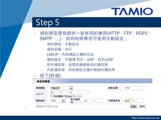 Step 5
• 規則類型裡有提供一些常用的應用(HTTP、FTP、POP3、
  SMTP、…)，如有特殊需求可使用手動設定：
  –   規則類型：手動設定
  –   規則名稱：自訂
  –   LAN IP：內部網站主機的位址
  –   通訊協定：可選擇 TCP、UDP、TCP/UDP
  –   對外通訊埠：欲開放連線進來的通訊埠
  –   內部通訊埠：內部網站主機所開啟的通訊埠
• 按下[新增]




                                 http://www.tamio.com.tw
 