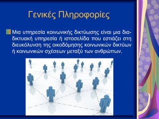 Γενικές Πληροφορίες
Μια υπηρεσία κοινωνικής δικτύωσης είναι μια δια-
δικτυακή υπηρεσία ή ιστοσελίδα που εστιάζει στη
διευκόλυνση της οικοδόμησης κοινωνικών δικτύων
ή κοινωνικών σχέσεων μεταξύ των ανθρώπων.
 