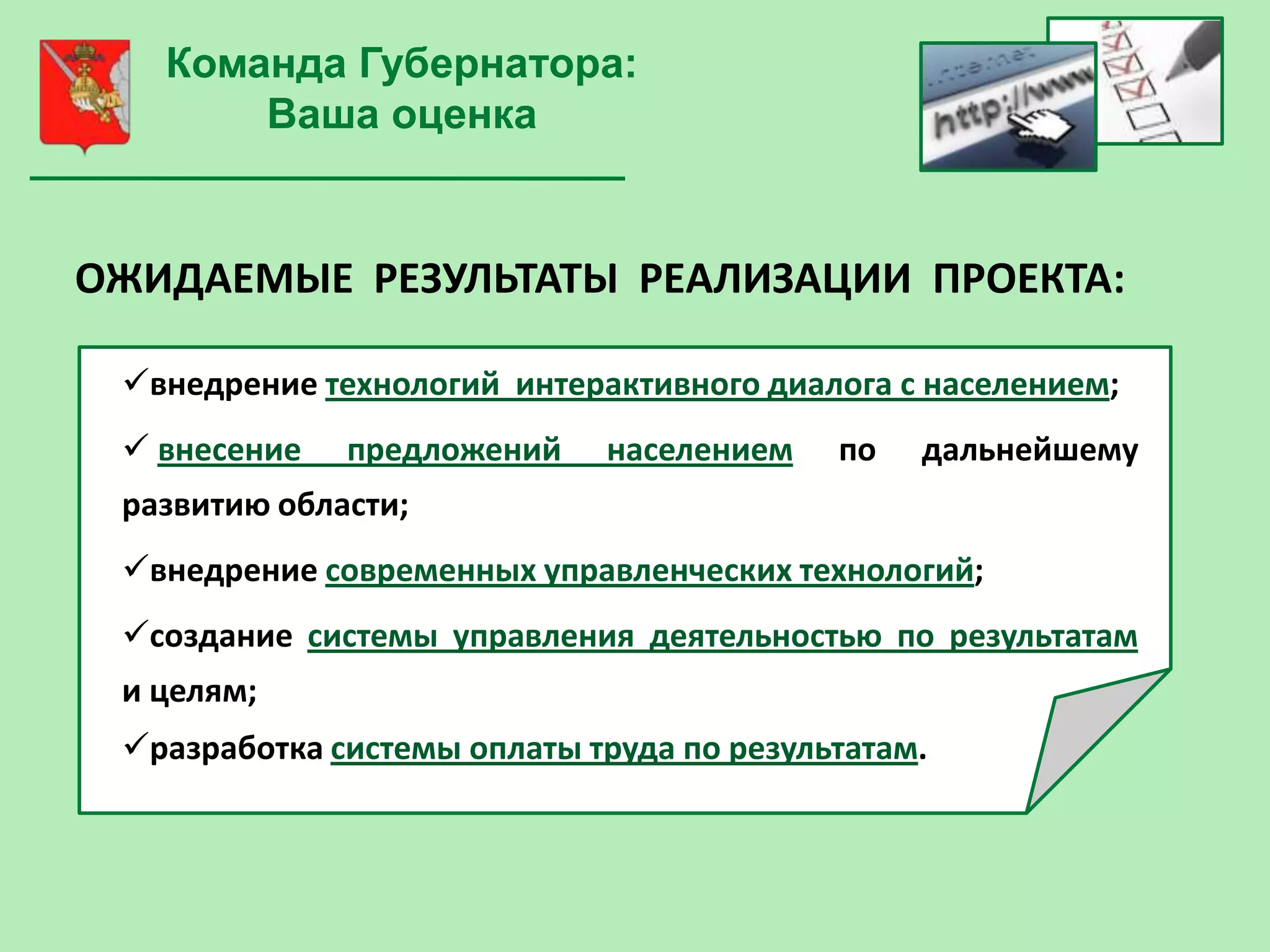 Команда Губернатора:
       Ваша оценка


ОЖИДАЕМЫЕ РЕЗУЛЬТАТЫ РЕАЛИЗАЦИИ ПРОЕКТА:

 внедрение технологий интерактивного диалога с населением;
  внесение   предложений    населением    по   дальнейшему
 развитию области;
 внедрение современных управленческих технологий;
 создание системы управления деятельностью по результатам
 и целям;
 разработка системы оплаты труда по результатам.
 