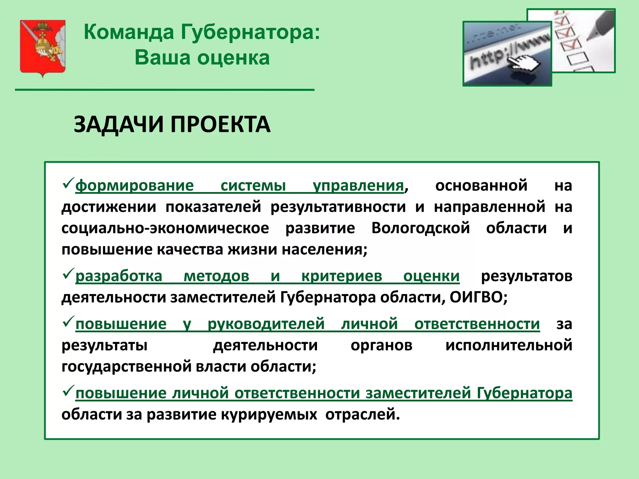 Команда Губернатора:
      Ваша оценка


 ЗАДАЧИ ПРОЕКТА

формирование системы управления, основанной на
достижении показателей результативности и направленной на
социально-экономическое развитие Вологодской области и
повышение качества жизни населения;
разработка методов и критериев оценки результатов
деятельности заместителей Губернатора области, ОИГВО;
повышение у руководителей личной ответственности за
результаты         деятельности   органов     исполнительной
государственной власти области;
повышение личной ответственности заместителей Губернатора
области за развитие курируемых отраслей.
 