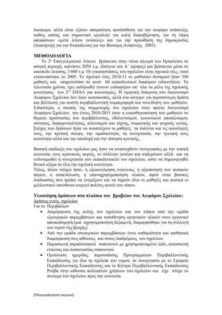 δικαίωμα, αλλά είναι εξίσου απαραίτητη προϋπόθεση για την αειφόρο ανάπτυξη,
καθώς επίσης και σημαντικό εργαλείο για καλή διακυβέρνηση, για τη λήψη
αποφάσεων «μετά λόγου γνώσεως» και για την προώθηση της δημοκρατίας
(Διακήρυξη για την Εκπαίδευση για την Βιώσιμη Ανάπτυξη, 2003).

ΜΕΘΟΔΟΛΟΓΙΑ
    Το 2ο Επαγγελματικό Λύκειο βρίσκεται στην νότια πλευρά του Ηρακλείου σε
αστική περιοχή, καλύπτει 2050 τ.μ. (Ισόγειο και Α΄ όροφος) και βρίσκεται μέσα σε
οικόπεδο έκτασης 3.600 τ.μ. Οι εγκαταστάσεις του σχολείου είναι σχετικά νέες, γιατί
εγκαινιάστηκε το 2005. Το σχολικό έτος 2010-11 το μαθητικό δυναμικό ήταν 340
μαθητές και υπηρετούσαν σε αυτό 60 εκπαιδευτικοί διαφόρων ειδικοτήτων. Τα
τελευταία χρόνια, έχει εκδηλωθεί έντονο ενδιαφέρον απ’ όλα τα μέλη της σχολικής
κοινότητας του 2ου ΕΠΑΛ για καινοτομίες. Η τιμητική διάκριση στο διαγωνισμό
Αειφόρου Σχολείου δεν ήταν αυτοσκοπός, αλλά ένα κίνητρο για περισσότερη δράση
και βελτίωση για σωστή περιβαλλοντική συμπεριφορά και συνείδηση των μαθητών.
Ειδικότερα, ο σκοπός της συμμετοχής του σχολείου στον πρώτο διαγωνισμό
Αειφόρου Σχολείου του έτους 2010-2011 ήταν η ευαισθητοποίηση των μαθητών σε
θέματα προστασίας του περιβάλλοντος, εθελοντισμού, κοινωνικού αποκλεισμού,
ισότητας, διαφορετικότητας, πολιτισμού και τέχνης, σωματικής και ψυχικής υγείας.
Στόχος των δράσεων ήταν να αναπτύξουν οι μαθητές τα ταλέντα και τις ικανότητές
τους, την κριτική σκέψη, την ομαδικότητα, τη συνεργασία, την ηγετική τους
ικανότητα αλλά και την αποδοχή και την άσκηση κριτικής.

Βασική επιδίωξη του σχολείου μας ήταν να αναπτυχθούν συνεργασίες με την τοπική
κοινωνία, τους κρατικούς φορείς, το σύλλογο γονέων και κηδεμόνων αλλά και να
ενδυναμωθεί η συνεργασία των εκπαιδευτικών του σχολείου, ώστε να δημιουργηθεί
θετικό κλίμα σε όλη την σχολική κοινότητα.
Τέλος, άλλοι στόχοι ήταν, η εξοικονόμηση ενέργειας, η αξιοποίηση των φυσικών
πόρων, η ανακύκλωση, η επαναχρησιμοποίηση υλικών, αφού είναι βασικές
διαδικασίες που πρέπει να γνωρίζουν και να τηρούν όλοι οι μαθητές και φυσικά οι
μελλοντικοί υπεύθυνοι ενεργοί πολίτες αυτού του τόπου.

Υλοποίηση δράσεων στα πλαίσια του βραβείου του Αειφόρου Σχολείου:
Δράσεις εντός σχολείου
Για το Περιβάλλον
    • Διαμόρφωση της αυλής του σχολείου και του κήπου από την ομάδα
       εξωτερικών παρεμβάσεων και τοποθέτηση οργανικών υλικών στον οργανικό
       αποικοδομητή (μια αχρησιμοποίητη δεξαμενή, διαμορφώθηκε για τη συλλογή
       του νερού της βροχής)
    • Από την ομάδα εσωτερικών παρεμβάσεων έγινε καθαριότητα και αισθητική
       διαμόρφωση στις αίθουσες και στους διαδρόμους του σχολείου.
    • Παρασκευή παραδοσιακού σαπουνιού με χρησιμοποιημένο λάδι, κατασκευή
       ετικέτας και συσκευασίας σαπουνιού.
    • Οργάνωση ημερίδας παρουσίασης Προγραμμάτων Περιβαλλοντικής
       Εκπαίδευσης για όλα τα σχολεία του νομού, σε συνεργασία με το Γραφείο
       Περιβαλλοντικής Εκπαίδευσης και το Κέντρο Περιβαλλοντικής Εκπαίδευσης
       Ρούβα στην αίθουσα πολλαπλών χρήσεων του σχολείου και είχε στόχο το
       άνοιγμα του σχολείου προς την κοινωνία.



[Πληκτρολογήστε κείμενο]
 