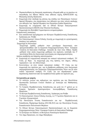 •  Παρακολούθηση της θεατρικής παράστασης «Ζορμπά μάθε με να χορεύω» σε
      σκηνοθεσία του Μάνου Μανιά στην αίθουσα τέχνης ΚΡΗΤΕΛΕΙΟ της
      Θεατρικής Σκηνής Ηρακλείου.
   • Συμμετοχή στην υποδοχή της φλόγας της ελπίδας των Παγκόσμιων Αγώνων
      Special Olympics, στις προπονήσεις των αθλητών και στην τελετή υποδοχής
      των αθλητών των Special Olympics στο Παγκρήτιο Στάδιο Ηρακλείου.
   • Συμμετοχή σε ενημέρωση από το Εθνικό Κέντρο Επαγγελματικού
      Προσανατολισμού (ΕΚΕΠ) στην Πλατεία Ελευθερίας.
   • Συμμετοχή στο Φεστιβάλ Γερμανόφωνου κινηματογράφου.
   Εκπαιδευτικές επισκέψεις
   • Στα εκπαιδευτικά προγράμματα των Κέντρων Περιβαλλοντικής Εκπαίδευσης
      Ιεράπετρας και Ρούβα
   • Στο Επαγγελματικό Λύκειο Ειδικής Αγωγής με συμμετοχή σε εργαστηριακές
      ασκήσεις των μαθητών.
    Συμμετοχή σε διαγωνισμό
       Συμμετοχή ομάδας μαθητών στον μονοήμερο διαγωνισμός που
       πραγματοποιήθηκε από το Σωματείο Επιχειρηματικότητας Νέων European
       Creativty & Innovation Challenge –leonardo da vinci στην Αθήνα. Ομάδα
       μαθητών στην οποία συμμετείχε μαθήτρια του σχολείου, κατέλαβε την 3 η
       πανελλήνια θέση στο διαγωνισμό καινοτομίας και επιχειρηματικότητας.
   Δράσεις προβολής και διάχυσης αποτελεσμάτων
   • Συμμετοχή σε ενημερωτική εκπομπή του τοπικού τηλεοπτικού σταθμού TV
      Creta, με θέμα τη συμμετοχή μας στις δράσεις του Δήμου, «Πόλις
      Αμφιτρύων» και τον εθελοντισμό.
   • Συνεντεύξεις: α) στον τοπικό τηλεοπτικό σταθμό TV Creta, για την
      συμμετοχή του σχολείου μας και τη βράβευση μαθήτριας στον διαγωνισμό
      επιχειρηματικότητας του Σωματείου Επιχειρηματικότητας Νέων και β) στον
      τοπικό τηλεοπτικό σταθμός TV Creta, για τον παραδοσιακό τρόπο
      παρασκευής σαπουνιού από την περιβαλλοντική ομάδα του σχολείου μας.

   Συνεργασίες με φορείς
   •   Το σύλλογο γονέων και κηδεμόνων του σχολείου και την Πανελλήνια
       Ομοσπονδία Συλλόγων Γονέων Παιδιών με Δυσλεξία και Μαθησιακές
       Δυσκολίες
   •   Το Γραφείο Περιβαλλοντικής Εκπαίδευσης και μετά (το 2 ο χρόνο) με το
       Γραφείο Σχολικών Δραστηριοτήτων Δευτεροβάθμιας Εκπαίδευσης
       Ηρακλείου
   •   Τα Κέντρα Περιβαλλοντικής Εκπαίδευσης Ιεράπετρας και Ρούβα
   •   Το Επαγγελματικό Λύκειο Ειδικής Αγωγής, το 2 ο Γυμνάσιο Ηρακλείου και το
       Γυμνάσιο Αλικαρνασσού
   •   Την Πανελλήνια Ένωση Εκπαιδευτικών για την               Περιβαλλοντική
       Εκπαίδευση, Παράρτημα Κρήτης (Π.Ε.ΕΚ.Π.Ε) και την Πανελλήνια Ένωση
       Εκπαιδευτικών Πολιτιστικών Θεμάτων
   •   Το Εθνικό Κέντρο Επαγγελματικού Προσανατολισμού και το Σωματείο
       Επιχειρηματικότητας Νέων European Creativty & Innovation Challenge
   •   Το Συνήγορο του Παιδιού, το Βενιζέλειο Νοσοκομείο Ηρακλείου
   •   Τον Δήμο Ηρακλείου, τον Δήμο Μαλεβιζίου


[Πληκτρολογήστε κείμενο]
 
