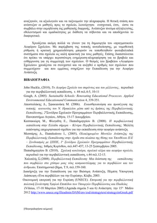 αναζητούν, να αξιολογούν και να ταξινομούν την πληροφορία. Η θετική στάση που
ανέπτυξαν οι μαθητές προς το σχολείο, λειτούργησε ενισχυτικά, έτσι, ώστε να
συμβάλει στην εκμηδένιση της μαθητικής διαρροής. Ανέπτυξαν πνεύμα αλληλεγγύης,
εθελοντισμού και ομαδικότητας με διάθεση να σέβονται και να αποδέχονται το
διαφορετικό.

      Χρειάζεται ακόμη πολλά να γίνουν για τη δημιουργία του «πραγματικού»
Αειφόρου Σχολείου. Με παρέμβαση της τοπικής αυτοδιοίκησης, με νομοθετική
ρύθμιση ή κρατική χρηματοδότηση μπορούν να τοποθετηθούν φωτοβολταϊκά
συστήματα στα σχολεία ως καλή πρακτική για τους μαθητές. Επίσης διαπιστώνεται
ότι πρέπει να υπάρχει περισσότερη ενημέρωση-πληροφόρηση για το βραβείο και
ενθάρρυνση για τη συμμετοχή των σχολείων. Ο θεσμός του βραβείου «Αειφόρου
Σχολείου» χρειάζεται να συνεχιστεί και να αυξηθεί ο αριθμός των σχολείων που
συμμετέχουν και που εμμέσως στηρίζουν την Εκπαίδευση για την Αειφόρο
Ανάπτυξη.

ΒΙΒΛΙΟΓΡΑΦΙΑ

John Huckle, (2010), Το Αειφόρο Σχολείο του παρόντος και του μέλλοντος, περιοδικό
  για την περιβαλλοντική εκπαίδευση, τ. 44 σελ.4-5, 10-11
Gough, Α. (2005). Sustainable Schools: Renovating Educational Procecces. Applied
  Environmental Educationand Communication 4, 339-351.
Αποστολάκης Δ., Σφακιανάκη Μ. (2006). Ευαισθητοποίηση και προσέγγιση της
  τοπικής κοινωνίας του Ν. Ηρακλείου μέσα από τις δράσεις της Περιβαλλοντικής
  Εκπαίδευσης, 2οΣυνέδριο Σχολικών Προγραμμάτων Περιβαλλοντικής Εκπαίδευσης,
  Πανεπιστήμιο Αιγαίου, Αθήνα, 15-17 Δεκεμβρίου.
Κατσακιώρη Μ., Φλογαΐτη Ε., Παπαδημητρίου Β. (2008). Η περιβαλλοντική
  εκπαίδευση στην Ελλάδα σήμερα – Κέντρα Περιβαλλοντικής Εκπαίδευσης, Μελέτη
  εκπόνησης επιχειρησιακού σχεδίου για την εκπαίδευση στην αειφόρο ανάπτυξη.
Μεσσάρης Δ., Παπαϊωάνου Ι., (2005), Ολοκληρωμένο Μοντέλο Ανάπτυξης της
  Περιβαλλοντικής Εκπαίδευσης στην Αχαΐα στα πλαίσια της θέσης του Υπευθύνου Π.Ε
  – Συνδυασμός με ΣΠΠΕ, 1ο Συνέδριο Σχολικών Προγραμμάτων Περιβαλλοντικής
  Εκπαίδευσης, Ισθμός Κορίνθου, σελ.447-457, 13-25 Σεπτεμβρίου 2005.
Παπαδημητρίου Β. (2010), Σχολική κουλτούρα, σχολικό κλίμα και αειφόρο σχολείο,
  περιοδικό για την περιβαλλοντική εκπαίδευση, τ.44 σελ.12-13.
 Χαλεπλής Σ.(2008). Περιβαλλοντική Εκπαίδευση: Μια διάσταση της       εκπαίδευσης
που συμβάλλει στο χτίσιμο μιας νέας κοσμοαντίληψης για το περιβάλλον και τον
άνθρωπο, Επιστημονικό βήμα, Τ.9, σελ.159-160.
Διακήρυξη για την Εκπαίδευση για την Βιώσιμη Ανάπτυξη, Πέμπτη Υπουργική
Διάσκεψη «Ένα περιβάλλον για την Ευρώπη», Κίεβο, 2003.
Οικονομική επιτροπή για την Ευρώπη (UNECE). Επιτροπή για την περιβαλλοντική
πολιτική Συνάντηση Υψηλού Επιπέδου των Υπουργών Περιβάλλοντος και Παιδείας
 (Vilnius, 17-18 Μαρτίου 2005) (Agenda σημεία 5 και 6) Ανάκτηση την 15 η Μαΐου
2012 http://www.unece.org/fileadmin/DAM/env/esd/strategytext/strategyiinGreek.pdf




[Πληκτρολογήστε κείμενο]
 
