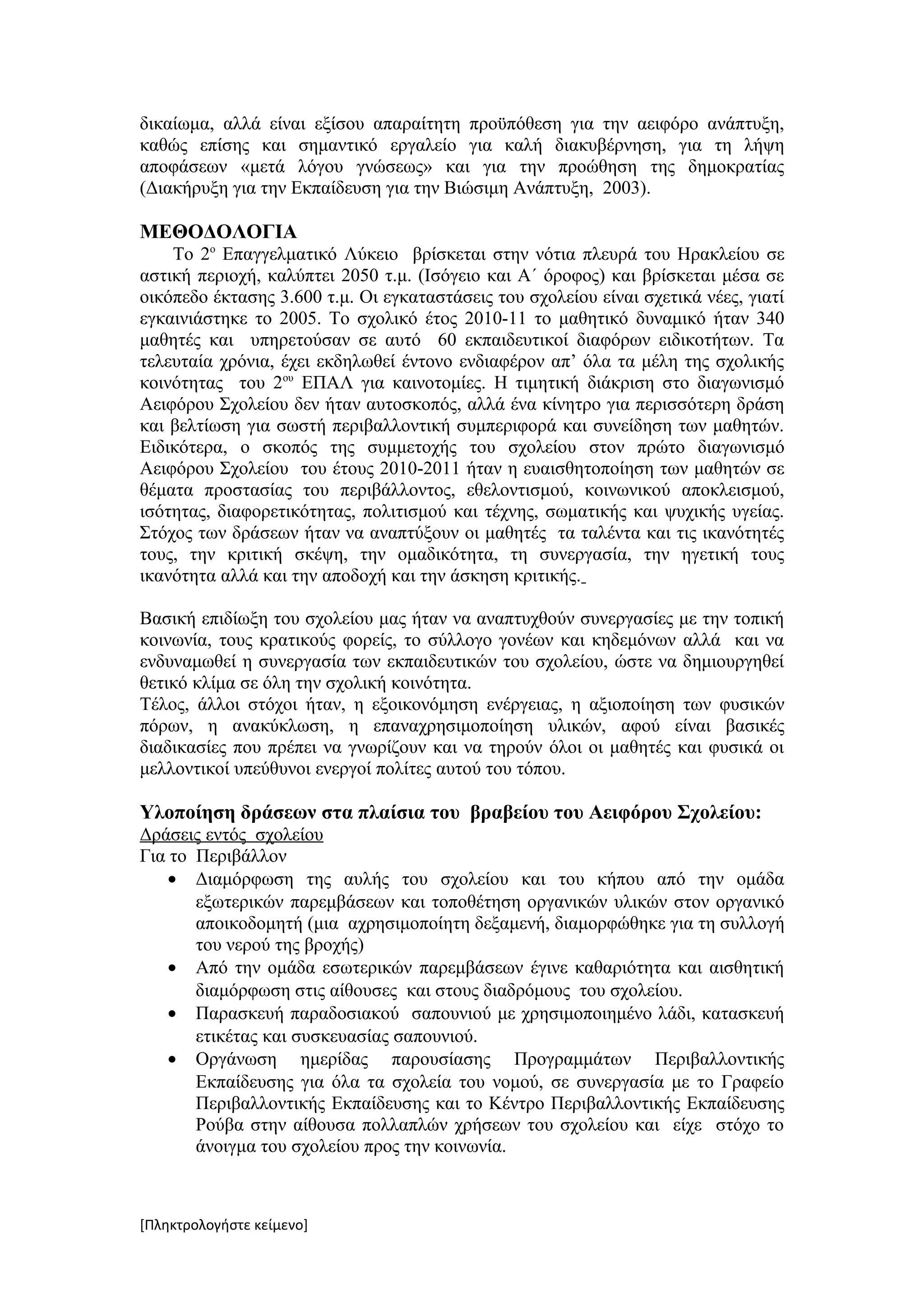 δικαίωμα, αλλά είναι εξίσου απαραίτητη προϋπόθεση για την αειφόρο ανάπτυξη,
καθώς επίσης και σημαντικό εργαλείο για καλή διακυβέρνηση, για τη λήψη
αποφάσεων «μετά λόγου γνώσεως» και για την προώθηση της δημοκρατίας
(Διακήρυξη για την Εκπαίδευση για την Βιώσιμη Ανάπτυξη, 2003).

ΜΕΘΟΔΟΛΟΓΙΑ
    Το 2ο Επαγγελματικό Λύκειο βρίσκεται στην νότια πλευρά του Ηρακλείου σε
αστική περιοχή, καλύπτει 2050 τ.μ. (Ισόγειο και Α΄ όροφος) και βρίσκεται μέσα σε
οικόπεδο έκτασης 3.600 τ.μ. Οι εγκαταστάσεις του σχολείου είναι σχετικά νέες, γιατί
εγκαινιάστηκε το 2005. Το σχολικό έτος 2010-11 το μαθητικό δυναμικό ήταν 340
μαθητές και υπηρετούσαν σε αυτό 60 εκπαιδευτικοί διαφόρων ειδικοτήτων. Τα
τελευταία χρόνια, έχει εκδηλωθεί έντονο ενδιαφέρον απ’ όλα τα μέλη της σχολικής
κοινότητας του 2ου ΕΠΑΛ για καινοτομίες. Η τιμητική διάκριση στο διαγωνισμό
Αειφόρου Σχολείου δεν ήταν αυτοσκοπός, αλλά ένα κίνητρο για περισσότερη δράση
και βελτίωση για σωστή περιβαλλοντική συμπεριφορά και συνείδηση των μαθητών.
Ειδικότερα, ο σκοπός της συμμετοχής του σχολείου στον πρώτο διαγωνισμό
Αειφόρου Σχολείου του έτους 2010-2011 ήταν η ευαισθητοποίηση των μαθητών σε
θέματα προστασίας του περιβάλλοντος, εθελοντισμού, κοινωνικού αποκλεισμού,
ισότητας, διαφορετικότητας, πολιτισμού και τέχνης, σωματικής και ψυχικής υγείας.
Στόχος των δράσεων ήταν να αναπτύξουν οι μαθητές τα ταλέντα και τις ικανότητές
τους, την κριτική σκέψη, την ομαδικότητα, τη συνεργασία, την ηγετική τους
ικανότητα αλλά και την αποδοχή και την άσκηση κριτικής.

Βασική επιδίωξη του σχολείου μας ήταν να αναπτυχθούν συνεργασίες με την τοπική
κοινωνία, τους κρατικούς φορείς, το σύλλογο γονέων και κηδεμόνων αλλά και να
ενδυναμωθεί η συνεργασία των εκπαιδευτικών του σχολείου, ώστε να δημιουργηθεί
θετικό κλίμα σε όλη την σχολική κοινότητα.
Τέλος, άλλοι στόχοι ήταν, η εξοικονόμηση ενέργειας, η αξιοποίηση των φυσικών
πόρων, η ανακύκλωση, η επαναχρησιμοποίηση υλικών, αφού είναι βασικές
διαδικασίες που πρέπει να γνωρίζουν και να τηρούν όλοι οι μαθητές και φυσικά οι
μελλοντικοί υπεύθυνοι ενεργοί πολίτες αυτού του τόπου.

Υλοποίηση δράσεων στα πλαίσια του βραβείου του Αειφόρου Σχολείου:
Δράσεις εντός σχολείου
Για το Περιβάλλον
    • Διαμόρφωση της αυλής του σχολείου και του κήπου από την ομάδα
       εξωτερικών παρεμβάσεων και τοποθέτηση οργανικών υλικών στον οργανικό
       αποικοδομητή (μια αχρησιμοποίητη δεξαμενή, διαμορφώθηκε για τη συλλογή
       του νερού της βροχής)
    • Από την ομάδα εσωτερικών παρεμβάσεων έγινε καθαριότητα και αισθητική
       διαμόρφωση στις αίθουσες και στους διαδρόμους του σχολείου.
    • Παρασκευή παραδοσιακού σαπουνιού με χρησιμοποιημένο λάδι, κατασκευή
       ετικέτας και συσκευασίας σαπουνιού.
    • Οργάνωση ημερίδας παρουσίασης Προγραμμάτων Περιβαλλοντικής
       Εκπαίδευσης για όλα τα σχολεία του νομού, σε συνεργασία με το Γραφείο
       Περιβαλλοντικής Εκπαίδευσης και το Κέντρο Περιβαλλοντικής Εκπαίδευσης
       Ρούβα στην αίθουσα πολλαπλών χρήσεων του σχολείου και είχε στόχο το
       άνοιγμα του σχολείου προς την κοινωνία.



[Πληκτρολογήστε κείμενο]
 