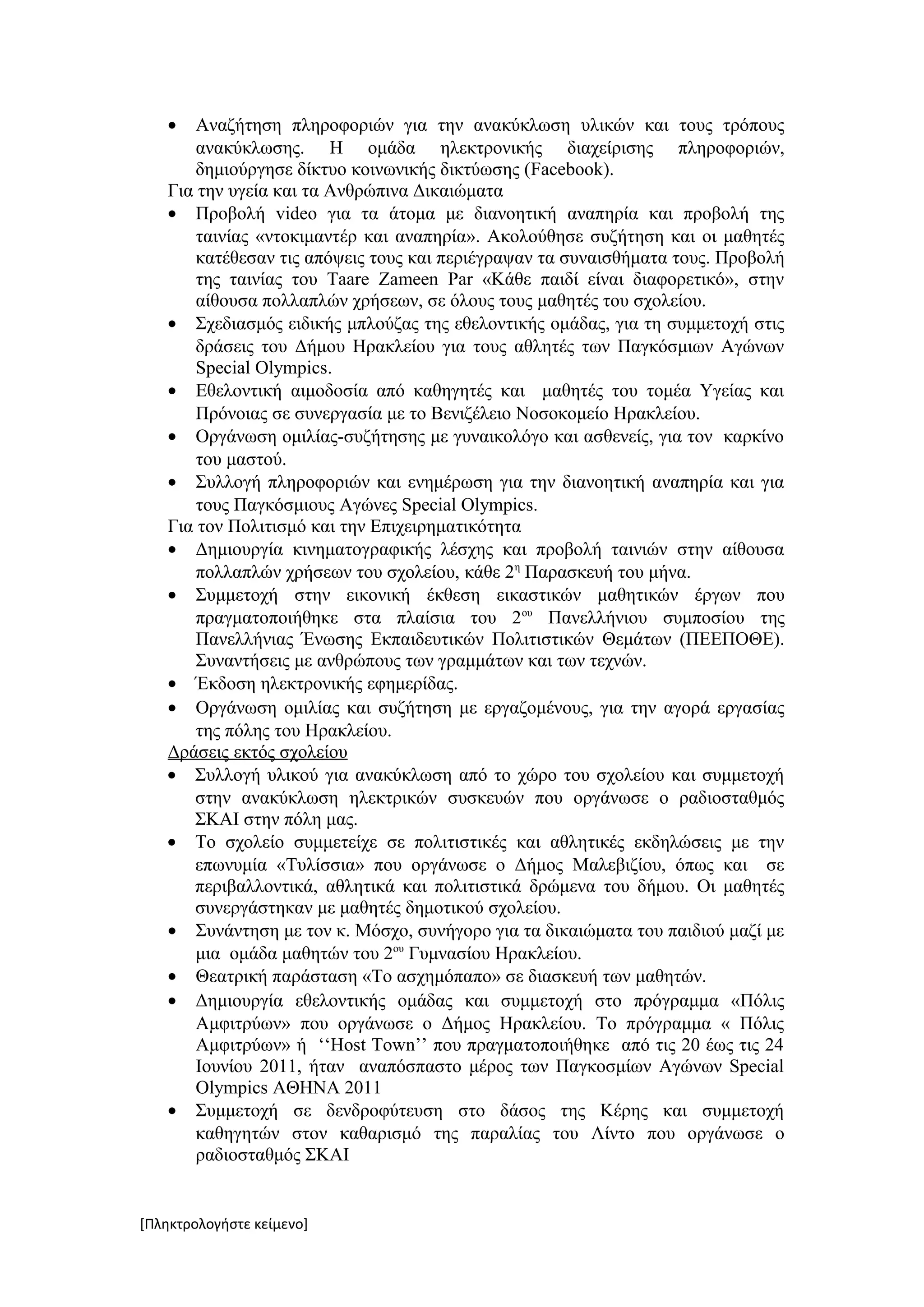 •   Αναζήτηση πληροφοριών για την ανακύκλωση υλικών και τους τρόπους
       ανακύκλωσης. Η ομάδα ηλεκτρονικής διαχείρισης πληροφοριών,
       δημιούργησε δίκτυο κοινωνικής δικτύωσης (Facebook).
   Για την υγεία και τα Ανθρώπινα Δικαιώματα
   • Προβολή video για τα άτομα με διανοητική αναπηρία και προβολή της
       ταινίας «ντοκιμαντέρ και αναπηρία». Ακολούθησε συζήτηση και οι μαθητές
       κατέθεσαν τις απόψεις τους και περιέγραψαν τα συναισθήματα τους. Προβολή
       της ταινίας του Taare Zameen Par «Κάθε παιδί είναι διαφορετικό», στην
       αίθουσα πολλαπλών χρήσεων, σε όλους τους μαθητές του σχολείου.
   • Σχεδιασμός ειδικής μπλούζας της εθελοντικής ομάδας, για τη συμμετοχή στις
       δράσεις του Δήμου Ηρακλείου για τους αθλητές των Παγκόσμιων Αγώνων
       Special Olympics.
   • Εθελοντική αιμοδοσία από καθηγητές και μαθητές του τομέα Υγείας και
       Πρόνοιας σε συνεργασία με το Βενιζέλειο Νοσοκομείο Ηρακλείου.
   • Οργάνωση ομιλίας-συζήτησης με γυναικολόγο και ασθενείς, για τον καρκίνο
       του μαστού.
   • Συλλογή πληροφοριών και ενημέρωση για την διανοητική αναπηρία και για
       τους Παγκόσμιους Αγώνες Special Olympics.
   Για τον Πολιτισμό και την Επιχειρηματικότητα
   • Δημιουργία κινηματογραφικής λέσχης και προβολή ταινιών στην αίθουσα
       πολλαπλών χρήσεων του σχολείου, κάθε 2η Παρασκευή του μήνα.
   • Συμμετοχή στην εικονική έκθεση εικαστικών μαθητικών έργων που
       πραγματοποιήθηκε στα πλαίσια του 2ου Πανελλήνιου συμποσίου της
       Πανελλήνιας Ένωσης Εκπαιδευτικών Πολιτιστικών Θεμάτων (ΠΕΕΠΟΘΕ).
       Συναντήσεις με ανθρώπους των γραμμάτων και των τεχνών.
   • Έκδοση ηλεκτρονικής εφημερίδας.
   • Οργάνωση ομιλίας και συζήτηση με εργαζομένους, για την αγορά εργασίας
       της πόλης του Ηρακλείου.
   Δράσεις εκτός σχολείου
   • Συλλογή υλικού για ανακύκλωση από το χώρο του σχολείου και συμμετοχή
      στην ανακύκλωση ηλεκτρικών συσκευών που οργάνωσε ο ραδιοσταθμός
      ΣΚΑΙ στην πόλη μας.
   • Το σχολείο συμμετείχε σε πολιτιστικές και αθλητικές εκδηλώσεις με την
      επωνυμία «Τυλίσσια» που οργάνωσε ο Δήμος Μαλεβιζίου, όπως και σε
      περιβαλλοντικά, αθλητικά και πολιτιστικά δρώμενα του δήμου. Οι μαθητές
      συνεργάστηκαν με μαθητές δημοτικού σχολείου.
   • Συνάντηση με τον κ. Μόσχο, συνήγορο για τα δικαιώματα του παιδιού μαζί με
       μια ομάδα μαθητών του 2ου Γυμνασίου Ηρακλείου.
   • Θεατρική παράσταση «Το ασχημόπαπο» σε διασκευή των μαθητών.
   • Δημιουργία εθελοντικής ομάδας και συμμετοχή στο πρόγραμμα «Πόλις
       Αμφιτρύων» που οργάνωσε ο Δήμος Ηρακλείου. Το πρόγραμμα « Πόλις
       Αμφιτρύων» ή ‘‘Host Town’’ που πραγματοποιήθηκε από τις 20 έως τις 24
       Ιουνίου 2011, ήταν αναπόσπαστο μέρος των Παγκοσμίων Αγώνων Special
       Olympics ΑΘΗΝΑ 2011
   • Συμμετοχή σε δενδροφύτευση στο δάσος της Κέρης και συμμετοχή
       καθηγητών στον καθαρισμό της παραλίας του Λίντο που οργάνωσε ο
       ραδιοσταθμός ΣΚΑΙ


[Πληκτρολογήστε κείμενο]
 