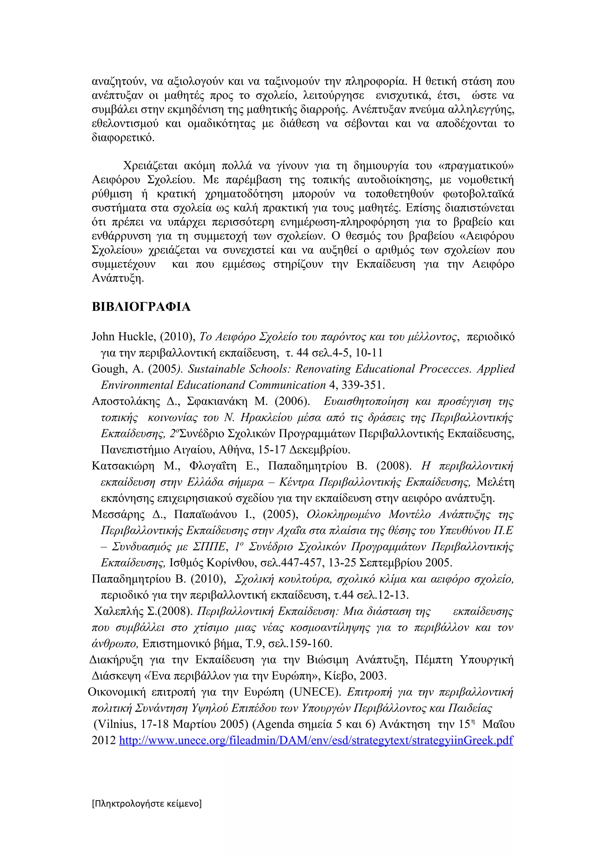 αναζητούν, να αξιολογούν και να ταξινομούν την πληροφορία. Η θετική στάση που
ανέπτυξαν οι μαθητές προς το σχολείο, λειτούργησε ενισχυτικά, έτσι, ώστε να
συμβάλει στην εκμηδένιση της μαθητικής διαρροής. Ανέπτυξαν πνεύμα αλληλεγγύης,
εθελοντισμού και ομαδικότητας με διάθεση να σέβονται και να αποδέχονται το
διαφορετικό.

      Χρειάζεται ακόμη πολλά να γίνουν για τη δημιουργία του «πραγματικού»
Αειφόρου Σχολείου. Με παρέμβαση της τοπικής αυτοδιοίκησης, με νομοθετική
ρύθμιση ή κρατική χρηματοδότηση μπορούν να τοποθετηθούν φωτοβολταϊκά
συστήματα στα σχολεία ως καλή πρακτική για τους μαθητές. Επίσης διαπιστώνεται
ότι πρέπει να υπάρχει περισσότερη ενημέρωση-πληροφόρηση για το βραβείο και
ενθάρρυνση για τη συμμετοχή των σχολείων. Ο θεσμός του βραβείου «Αειφόρου
Σχολείου» χρειάζεται να συνεχιστεί και να αυξηθεί ο αριθμός των σχολείων που
συμμετέχουν και που εμμέσως στηρίζουν την Εκπαίδευση για την Αειφόρο
Ανάπτυξη.

ΒΙΒΛΙΟΓΡΑΦΙΑ

John Huckle, (2010), Το Αειφόρο Σχολείο του παρόντος και του μέλλοντος, περιοδικό
  για την περιβαλλοντική εκπαίδευση, τ. 44 σελ.4-5, 10-11
Gough, Α. (2005). Sustainable Schools: Renovating Educational Procecces. Applied
  Environmental Educationand Communication 4, 339-351.
Αποστολάκης Δ., Σφακιανάκη Μ. (2006). Ευαισθητοποίηση και προσέγγιση της
  τοπικής κοινωνίας του Ν. Ηρακλείου μέσα από τις δράσεις της Περιβαλλοντικής
  Εκπαίδευσης, 2οΣυνέδριο Σχολικών Προγραμμάτων Περιβαλλοντικής Εκπαίδευσης,
  Πανεπιστήμιο Αιγαίου, Αθήνα, 15-17 Δεκεμβρίου.
Κατσακιώρη Μ., Φλογαΐτη Ε., Παπαδημητρίου Β. (2008). Η περιβαλλοντική
  εκπαίδευση στην Ελλάδα σήμερα – Κέντρα Περιβαλλοντικής Εκπαίδευσης, Μελέτη
  εκπόνησης επιχειρησιακού σχεδίου για την εκπαίδευση στην αειφόρο ανάπτυξη.
Μεσσάρης Δ., Παπαϊωάνου Ι., (2005), Ολοκληρωμένο Μοντέλο Ανάπτυξης της
  Περιβαλλοντικής Εκπαίδευσης στην Αχαΐα στα πλαίσια της θέσης του Υπευθύνου Π.Ε
  – Συνδυασμός με ΣΠΠΕ, 1ο Συνέδριο Σχολικών Προγραμμάτων Περιβαλλοντικής
  Εκπαίδευσης, Ισθμός Κορίνθου, σελ.447-457, 13-25 Σεπτεμβρίου 2005.
Παπαδημητρίου Β. (2010), Σχολική κουλτούρα, σχολικό κλίμα και αειφόρο σχολείο,
  περιοδικό για την περιβαλλοντική εκπαίδευση, τ.44 σελ.12-13.
 Χαλεπλής Σ.(2008). Περιβαλλοντική Εκπαίδευση: Μια διάσταση της       εκπαίδευσης
που συμβάλλει στο χτίσιμο μιας νέας κοσμοαντίληψης για το περιβάλλον και τον
άνθρωπο, Επιστημονικό βήμα, Τ.9, σελ.159-160.
Διακήρυξη για την Εκπαίδευση για την Βιώσιμη Ανάπτυξη, Πέμπτη Υπουργική
Διάσκεψη «Ένα περιβάλλον για την Ευρώπη», Κίεβο, 2003.
Οικονομική επιτροπή για την Ευρώπη (UNECE). Επιτροπή για την περιβαλλοντική
πολιτική Συνάντηση Υψηλού Επιπέδου των Υπουργών Περιβάλλοντος και Παιδείας
 (Vilnius, 17-18 Μαρτίου 2005) (Agenda σημεία 5 και 6) Ανάκτηση την 15 η Μαΐου
2012 http://www.unece.org/fileadmin/DAM/env/esd/strategytext/strategyiinGreek.pdf




[Πληκτρολογήστε κείμενο]
 