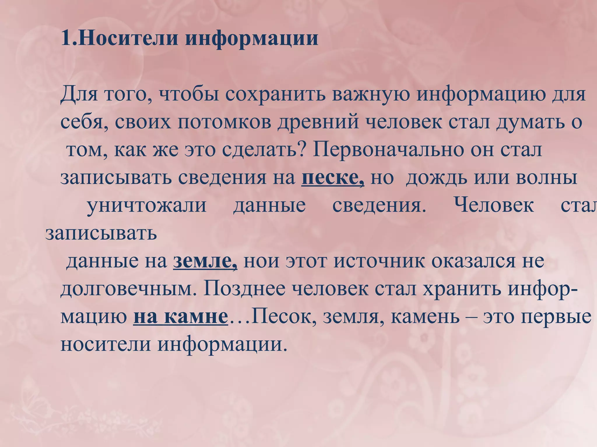 1.Носители информации

  Для того, чтобы сохранить важную информацию для
  себя, своих потомков древний человек стал думать о
   том, как же это сделать? Первоначально он стал
  записывать сведения на песке, но дождь или волны
     уничтожали данные сведения. Человек стал
записывать
   данные на земле, нои этот источник оказался не
  долговечным. Позднее человек стал хранить инфор-
  мацию на камне…Песок, земля, камень – это первые
  носители информации.
 