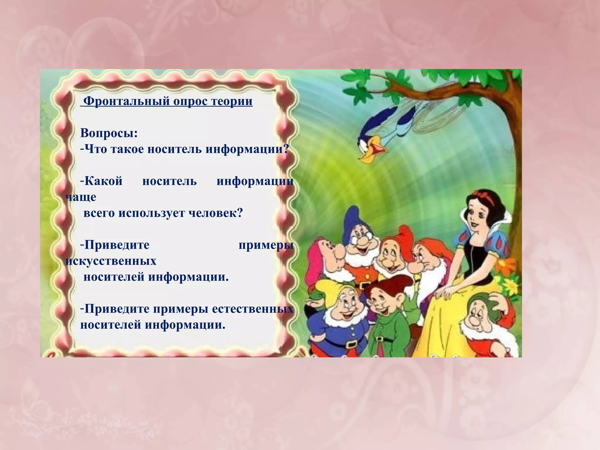 Фронтальный опрос теории

  Вопросы:
  -Что такое носитель информации?

  -Какой носитель информации
чаще
   всего использует человек?

  -Приведите             примеры
искусственных
   носителей информации.

  -Приведите примеры естественных
  носителей информации.
 