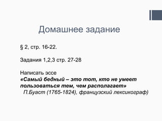 Домашнее задание
§ 2, стр. 16-22.

Задания 1,2,3 стр. 27-28

Написать эссе
«Самый бедный – это тот, кто не умеет
пользоваться тем, чем располагает»
 П.Буаст (1765-1824), французский лексикограф)
 