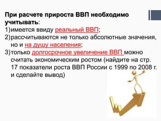 При расчете прироста ВВП необходимо
учитывать:
1)имеется ввиду реальный ВВП;
2)рассчитываются не только абсолютные значения,
  но и на душу населения;
3)только долгосрочное увеличение ВВП можно
  считать экономическим ростом (найдите на стр.
  17 показатели роста ВВП России с 1999 по 2008 г.
  и сделайте вывод)
 