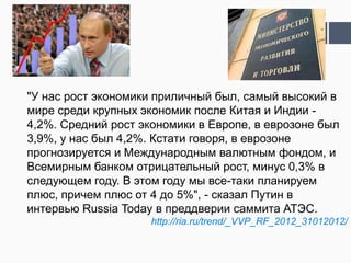"У нас рост экономики приличный был, самый высокий в
мире среди крупных экономик после Китая и Индии -
4,2%. Средний рост экономики в Европе, в еврозоне был
3,9%, у нас был 4,2%. Кстати говоря, в еврозоне
прогнозируется и Международным валютным фондом, и
Всемирным банком отрицательный рост, минус 0,3% в
следующем году. В этом году мы все-таки планируем
плюс, причем плюс от 4 до 5%", - сказал Путин в
интервью Russia Today в преддверии саммита АТЭС.
                     http://ria.ru/trend/_VVP_RF_2012_31012012/
 