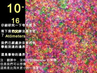 10    -

   16
仔細研究一下夸克粒子
      100
現下我們沒辦法再走近
了 ...
  Atómeters
我們已經處於目前的科
學能到達的邊界了 .

這是事物的邊界了 ...
注︰翻譯中，沒有找到 atometer 的解釋，
但是我們可以想像，
這將是比飛米更小的一個單位
 