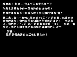 那麼現下 想想 ... 你是宇宙的中心嗎？ ?
你是世界萬物中的一個特殊的創造物嗎？
在這些邊界外是什麼東西呢？有所謂的“邊界”嗎？
請注意，往“下”我們只能走到 10 的 16 a 的距離，然後到達
事物的邊界（我們目前的知識所能到達的邊界） ... 但是往
上，我們到了 10 的 23 a 的距離然後停下來了 ... 但是，實
際上，我們能隨著我們的想像力繼續我們的旅行 !!!!
... 那麼 ?
... 誰說我們是獨自生活在世界上的 ?
 