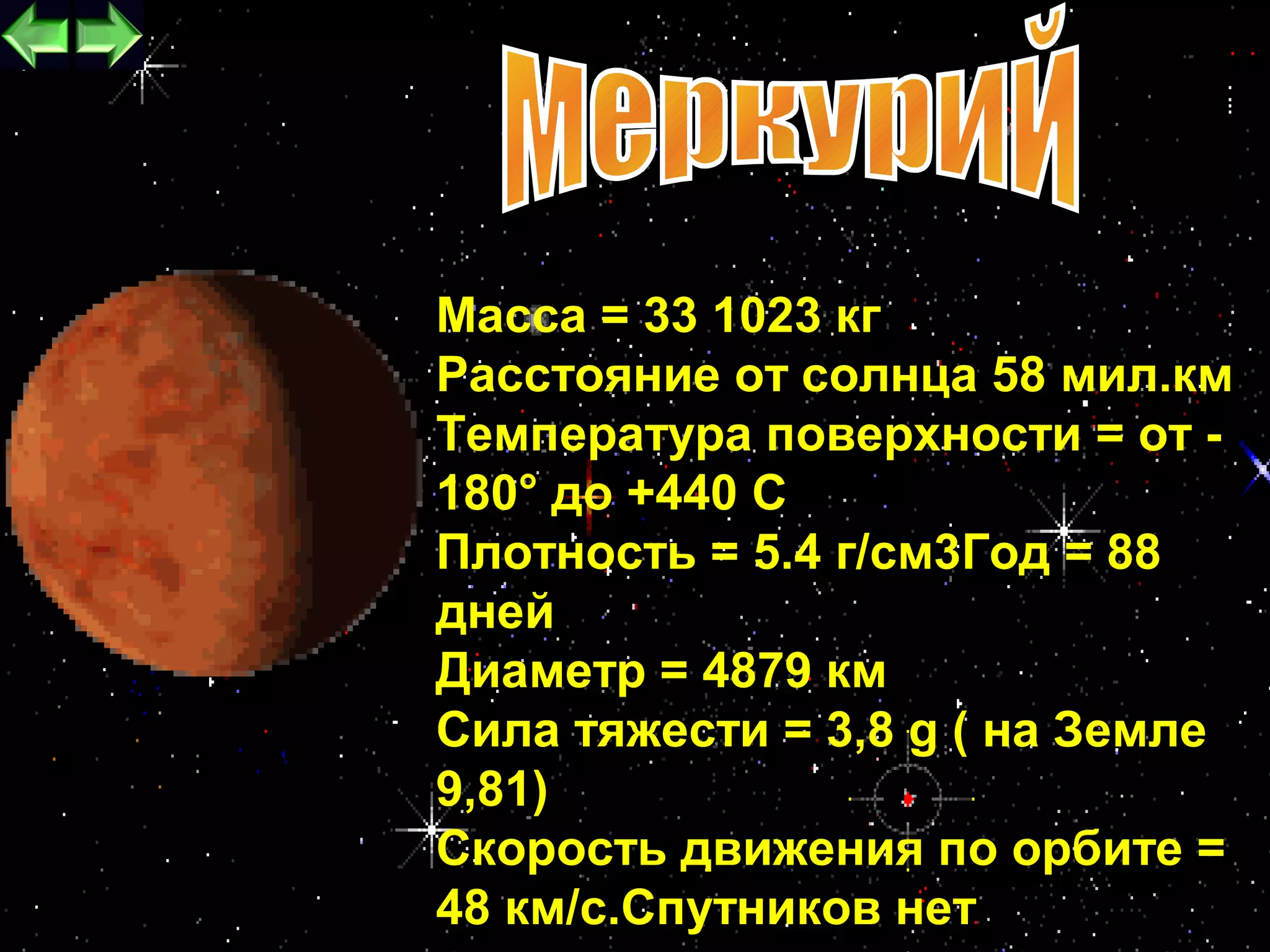 Масса = 33 1023 кг
Расстояние от солнца 58 мил.км
Температура поверхности = от -
180° до +440 С
Плотность = 5.4 г/см3Год = 88
дней
Диаметр = 4879 км
Сила тяжести = 3,8 g ( на Земле
9,81)
Скорость движения по орбите =
                             12
48 км/с.Спутников нет
 