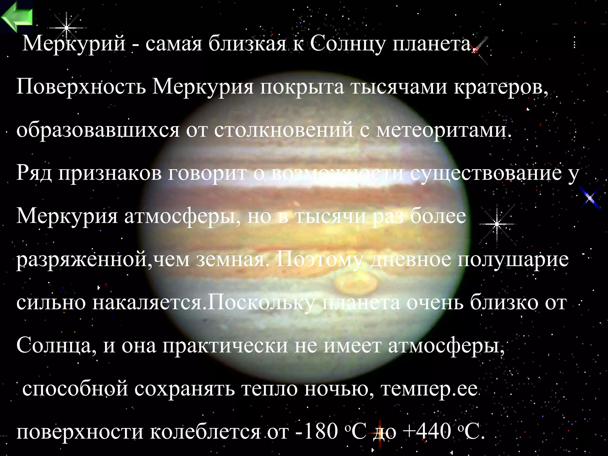 Меркурий - самая близкая к Солнцу планета.
Поверхность Меркурия покрыта тысячами кратеров,
образовавшихся от столкновений с метеоритами.
Ряд признаков говорит о возможности существование у
Меркурия атмосферы, но в тысячи раз более
разряженной,чем земная. Поэтому дневное полушарие
сильно накаляется.Поскольку планета очень близко от
Солнца, и она практически не имеет атмосферы,
способной сохранять тепло ночью, темпер.ее
поверхности колеблется от -180 оC до +440 оC.   13
 