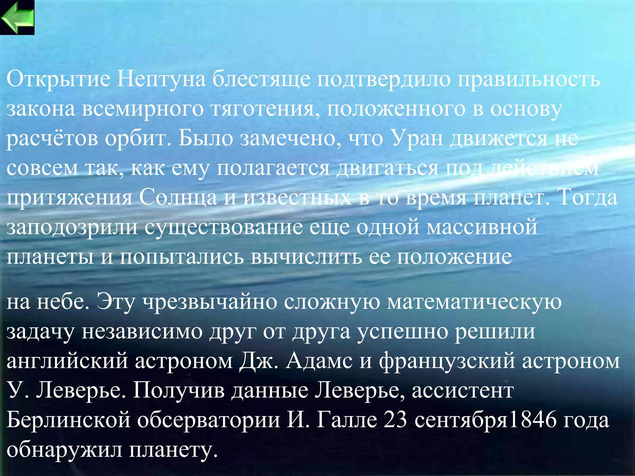 Открытие Нептуна блестяще подтвердило правильность
закона всемирного тяготения, положенного в основу
расчётов орбит. Было замечено, что Уран движется не
совсем так, как ему полагается двигаться под действием
притяжения Солнца и известных в то время планет. Тогда
заподозрили существование еще одной массивной
планеты и попытались вычислить ее положение
на небе. Эту чрезвычайно сложную математическую
задачу независимо друг от друга успешно решили
английский астроном Дж. Адамс и французский астроном
У. Леверье. Получив данные Леверье, ассистент
Берлинской обсерватории И. Галле 23 сентября1846 года
обнаружил планету.                                15
 