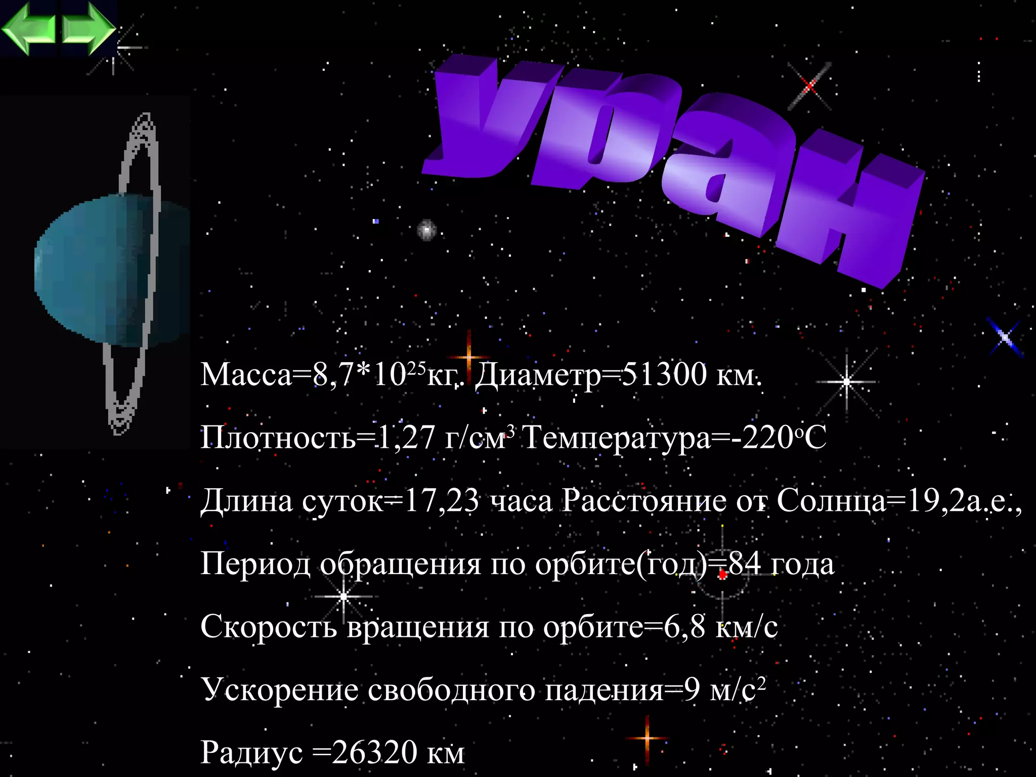 Macca=8,7*1025кг. Диаметр=51300 км.
Плотность=1,27 г/см3 Температура=-220oC
Длина суток=17,23 часа Расстояние от Cолнца=19,2а.е.,
Период обращения по орбите(год)=84 года
Скорость вращения по орбите=6,8 км/c
Ускорение свободного падения=9 м/c2
                                              16
Радиус =26320 км
 