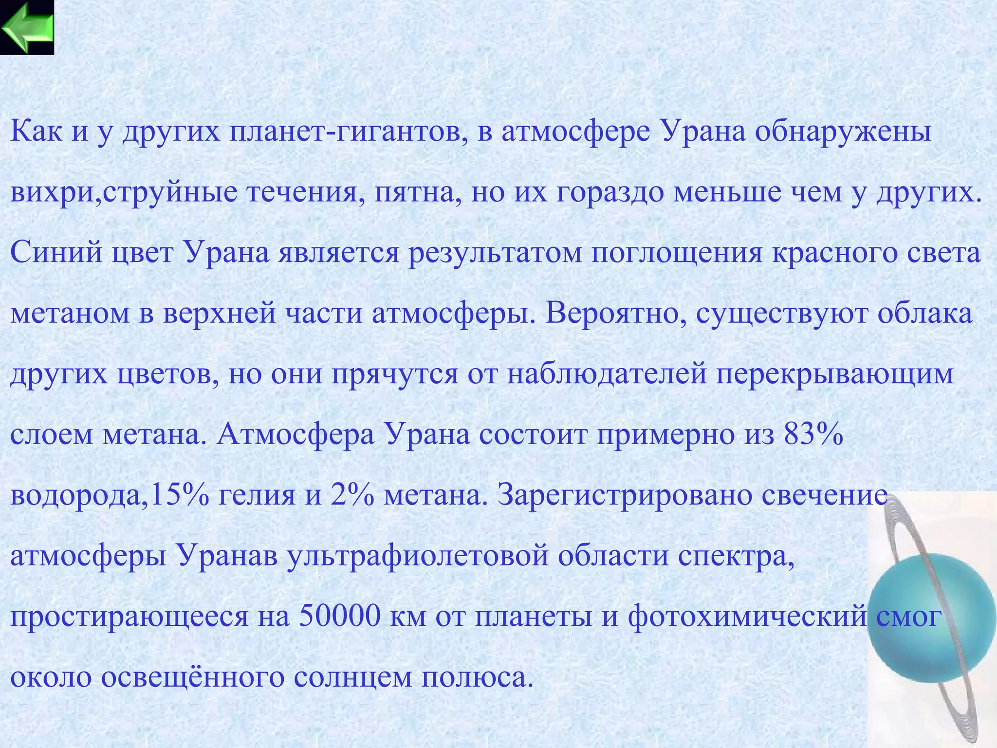 Как и у других планет-гигантов, в атмосфере Урана обнаружены
вихри,струйные течения, пятна, но их гораздо меньше чем у других.
Синий цвет Урана является результатом поглощения красного света
метаном в верхней части атмосферы. Вероятно, существуют облака
других цветов, но они прячутся от наблюдателей перекрывающим
слоем метана. Атмосфера Урана состоит примерно из 83%
водорода,15% гелия и 2% метана. Зарегистрировано свечение
атмосферы Уранав ультрафиолетовой области спектра,
простирающееся на 50000 км от планеты и фотохимический смог
около освещённого солнцем полюса.
                                                            17
 