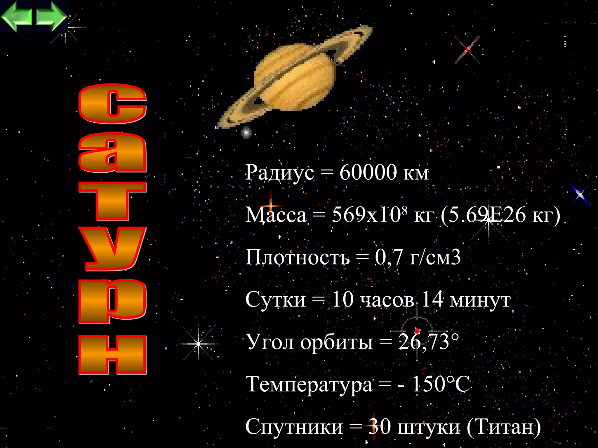 Радиус = 60000 км
Масса = 569х108 кг (5.69Е26 кг)
Плотность = 0,7 г/см3
Сутки = 10 часов 14 минут
Угол орбиты = 26,73°
Температура = - 150°С
                          18
Спутники = 30 штуки (Титан)
 