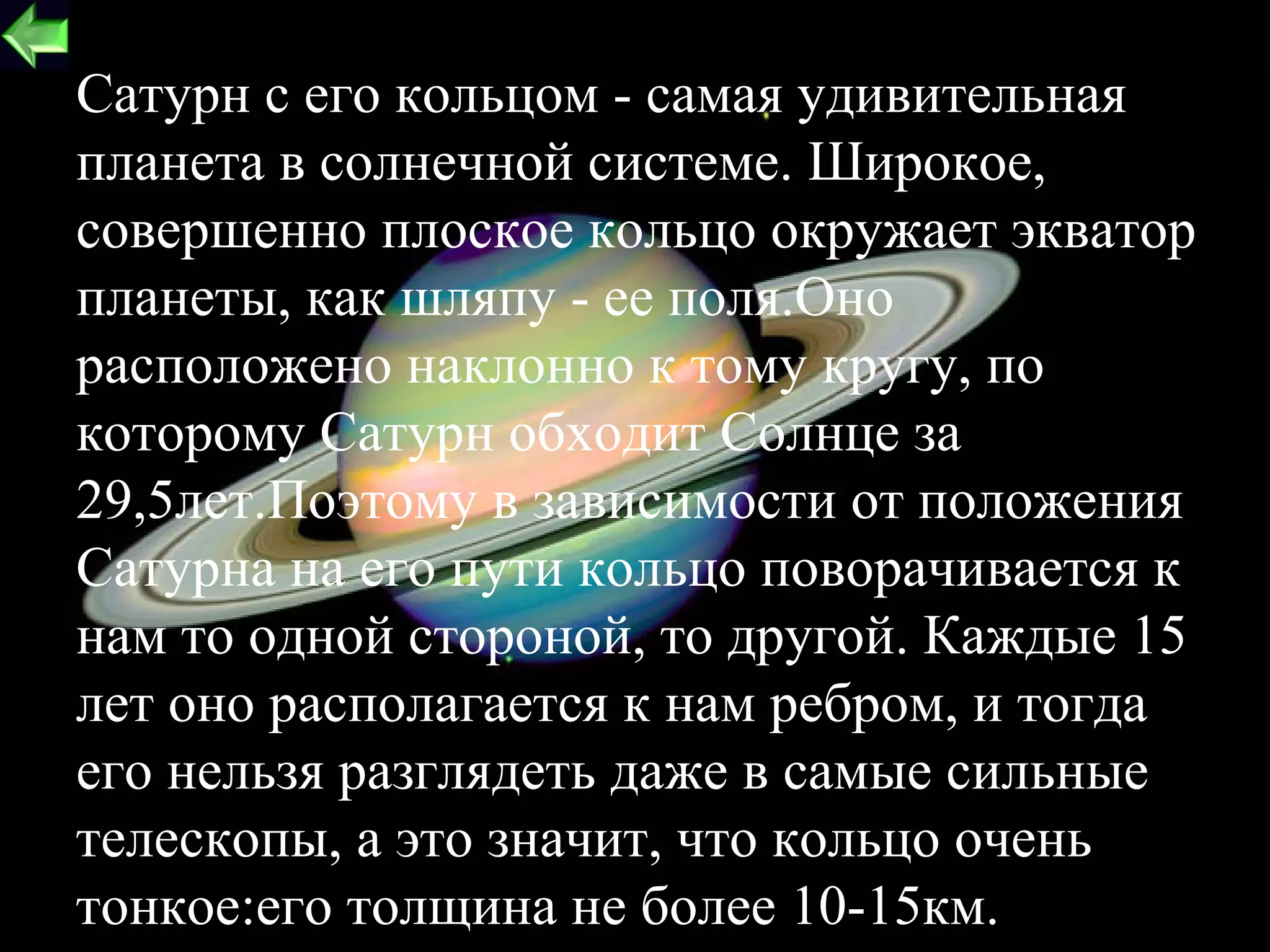 Сатурн с его кольцом - самая удивительная
планета в солнечной системе. Широкое,
совершенно плоское кольцо окружает экватор
планеты, как шляпу - ее поля.Оно
расположено наклонно к тому кругу, по
которому Сатурн обходит Солнце за
29,5лет.Поэтому в зависимости от положения
Сатурна на его пути кольцо поворачивается к
нам то одной стороной, то другой. Каждые 15
лет оно располагается к нам ребром, и тогда
его нельзя разглядеть даже в самые сильные
телескопы, а это значит, что кольцо очень
тонкое:его толщина не более 10-15км.       19
 