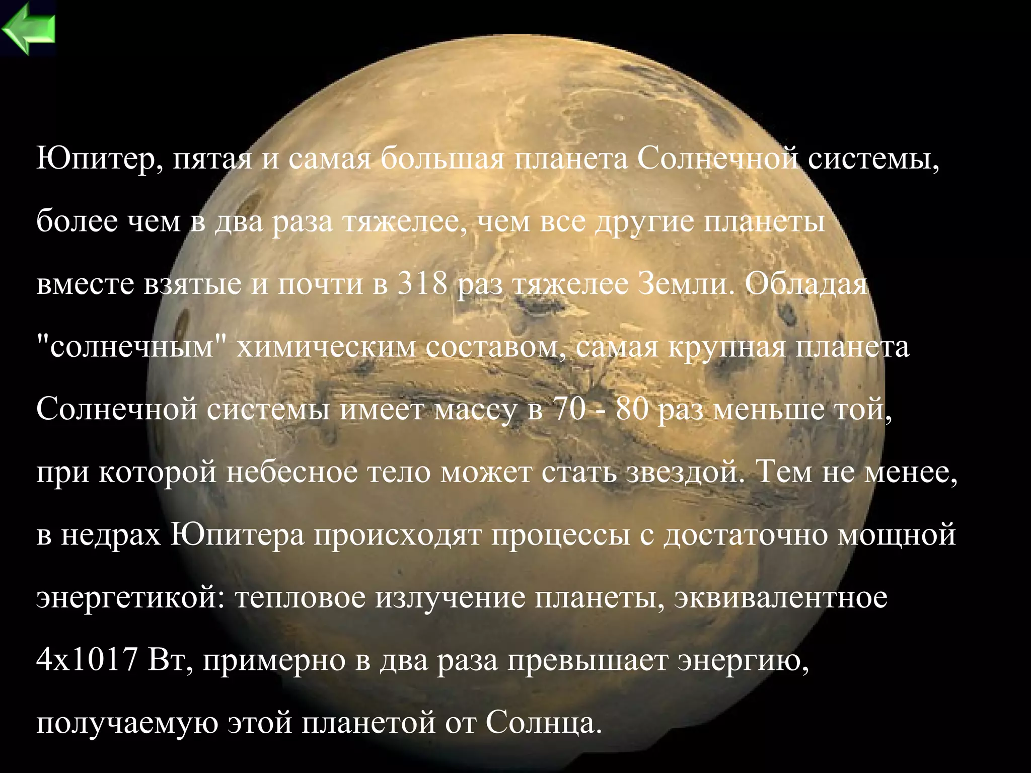 Юпитер, пятая и самая большая планета Солнечной системы,
более чем в два раза тяжелее, чем все другие планеты
вместе взятые и почти в 318 раз тяжелее Земли. Обладая
"солнечным" химическим составом, самая крупная планета
Солнечной системы имеет массу в 70 - 80 раз меньше той,
при которой небесное тело может стать звездой. Тем не менее,
в недрах Юпитера происходят процессы с достаточно мощной
энергетикой: тепловое излучение планеты, эквивалентное
4х1017 Вт, примерно в два раза превышает энергию,
получаемую этой планетой от Солнца.                       21
 