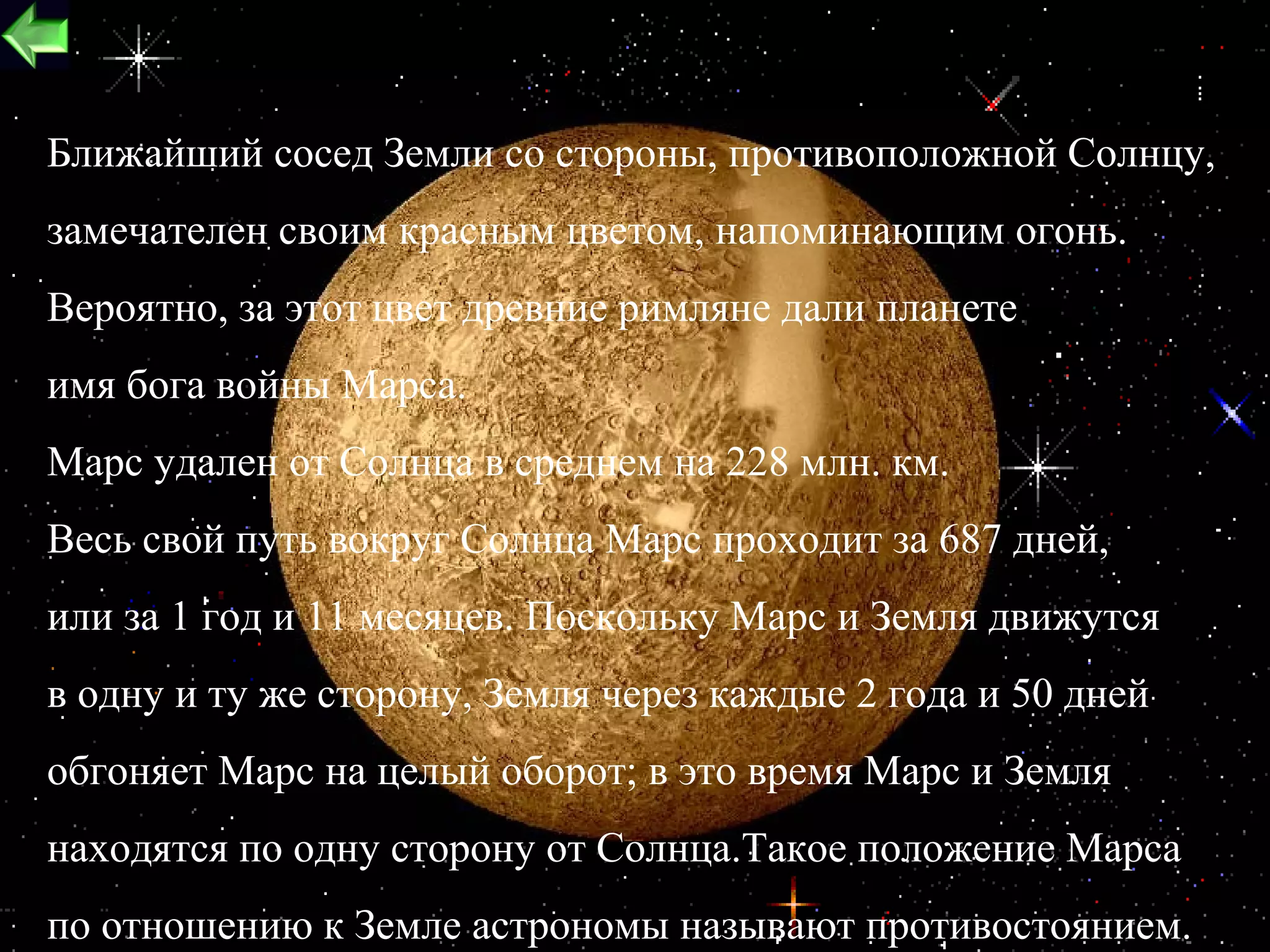 Ближайший сосед Земли со стороны, противоположной Солнцу,
замечателен своим красным цветом, напоминающим огонь.
Вероятно, за этот цвет древние римляне дали планете
имя бога войны Марса.
Марс удален от Солнца в среднем на 228 млн. км.
Весь свой путь вокруг Солнца Марс проходит за 687 дней,
или за 1 год и 11 месяцев. Поскольку Марс и Земля движутся
в одну и ту же сторону, Земля через каждые 2 года и 50 дней
обгоняет Марс на целый оборот; в это время Марс и Земля
находятся по одну сторону от Солнца.Такое положение Марса
                                                          23
по отношению к Земле астрономы называют противостоянием.
 