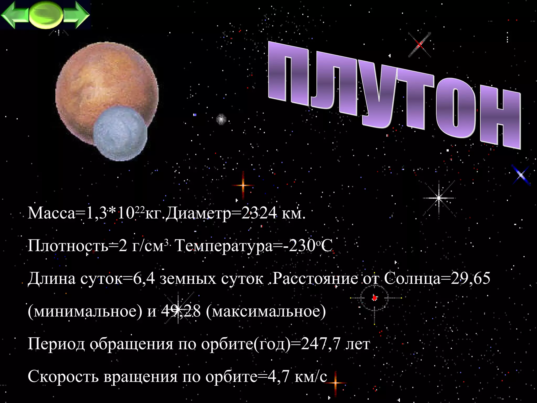 Macca=1,3*1022кг.Диаметр=2324 км.
Плотность=2 г/см3. Температура=-230oC
Длина суток=6,4 земных суток .Расстояние от Cолнца=29,65
(минимальное) и 49,28 (максимальное)
Период обращения по орбите(год)=247,7 лет
Скорость вращения по орбите=4,7 км/c                  24
 