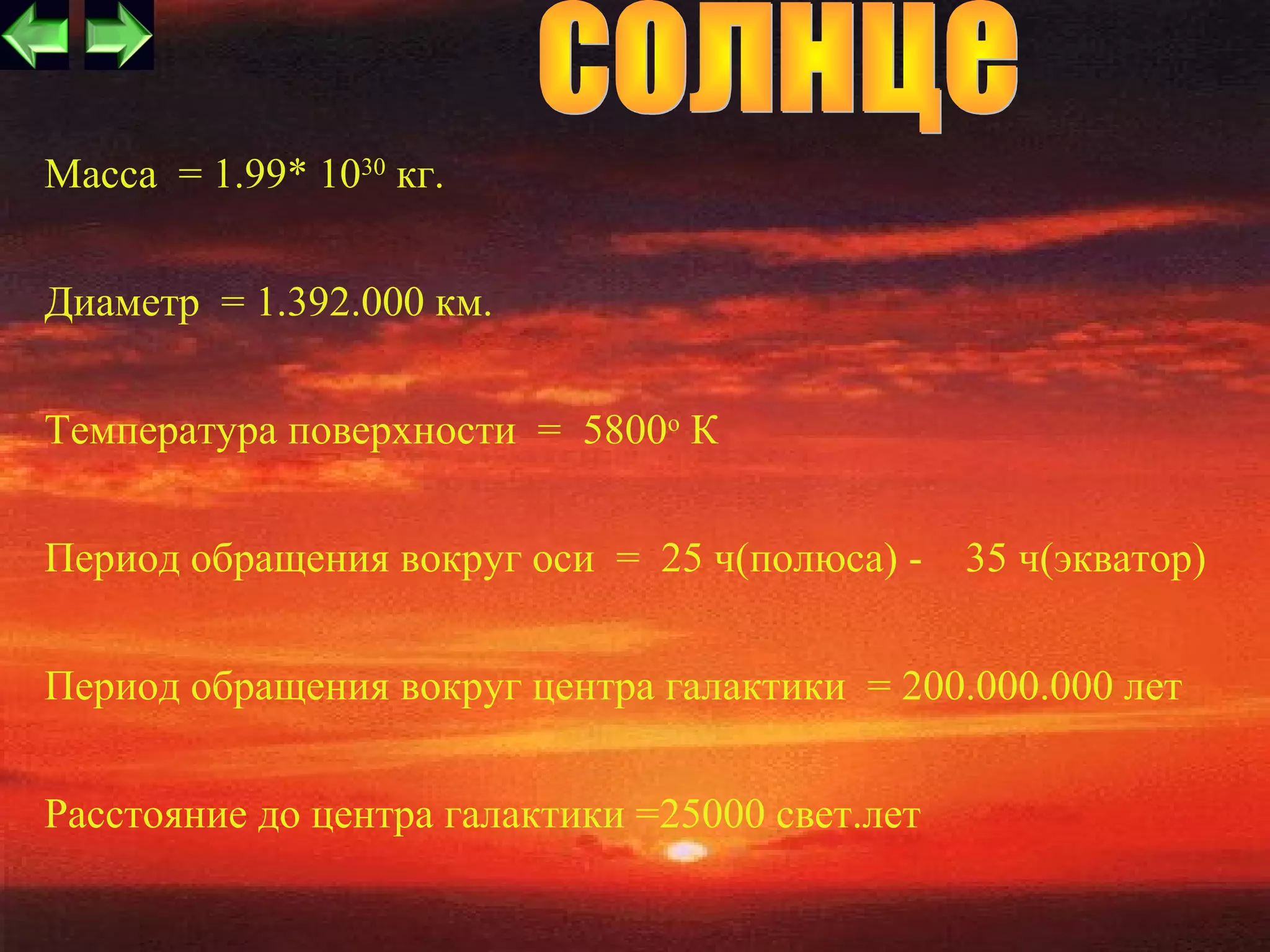 Масса = 1.99* 1030 кг.


Диаметр = 1.392.000 км.


Температура поверхности = 5800о К


Период обращения вокруг оси = 25 ч(полюса) -     35 ч(экватор)


Период обращения вокруг центра галактики = 200.000.000 лет


Расстояние до центра галактики =25000 свет.лет
                                                          3
 