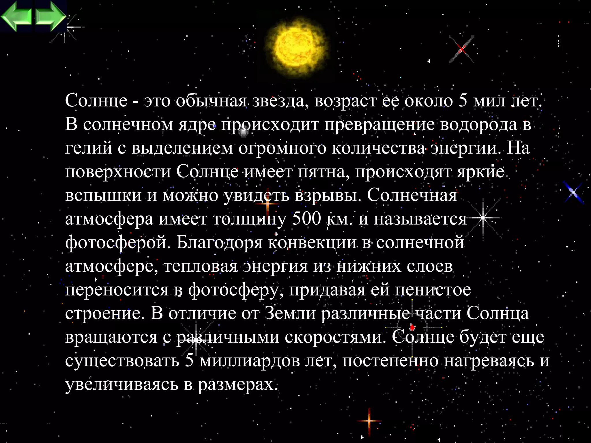 Cолнце - это обычная звезда, возраст ее около 5 мил лет.
В солнечном ядре происходит превращение водорода в
гелий с выделением огромного количества энергии. На
поверхности Солнце имеет пятна, происходят яркие
вспышки и можно увидеть взрывы. Солнечная
атмосфера имеет толщину 500 км. и называется
фотосферой. Благодоря конвекции в солнечной
атмосфере, тепловая энергия из нижних слоев
переносится в фотосферу, придавая ей пенистое
строение. В отличие от Земли различные части Солнца
вращаются с различными скоростями. Солнце будет еще
существовать 5 миллиардов лет, постепенно нагреваясь и
увеличиваясь в размерах.
                                                      4
 