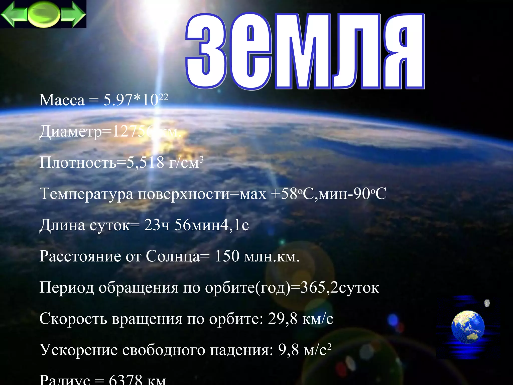 Масса = 5.97*1022
Диаметр=12756 км.
Плотность=5,518 г/см3
Температура поверхности=маx +58oC,мин-90оС
Длина суток= 23ч 56мин4,1с
Расстояние от Cолнца= 150 млн.км.
Период обращения по орбите(год)=365,2суток
Скорость вращения по орбите: 29,8 км/c
Ускорение свободного падения: 9,8 м/c2       6
 