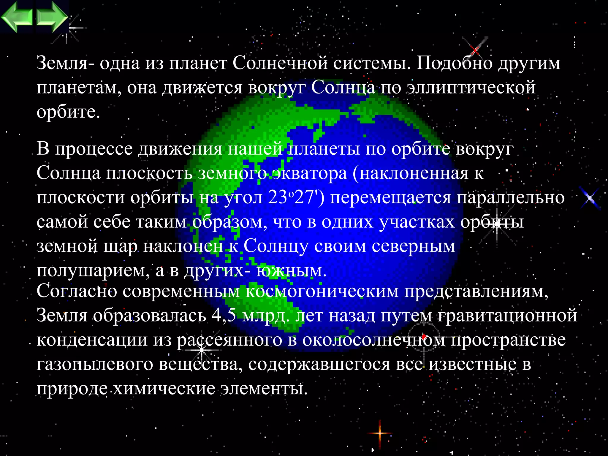 Земля- одна из планет Солнечной системы. Подобно другим
планетам, она движется вокруг Солнца по эллиптической
орбите.
В процессе движения нашей планеты по орбите вокруг
Солнца плоскость земного экватора (наклоненная к
плоскости орбиты на угол 23o27') перемещается параллельно
самой себе таким образом, что в одних участках орбиты
земной шар наклонен к Солнцу своим северным
полушарием, а в других- южным.
Согласно современным космогоническим представлениям,
Земля образовалась 4,5 млрд. лет назад путем гравитационной
конденсации из рассеянного в околосолнечном пространстве
газопылевого вещества, содержавшегося все известные в
природе химические элементы.
                                                        7
 