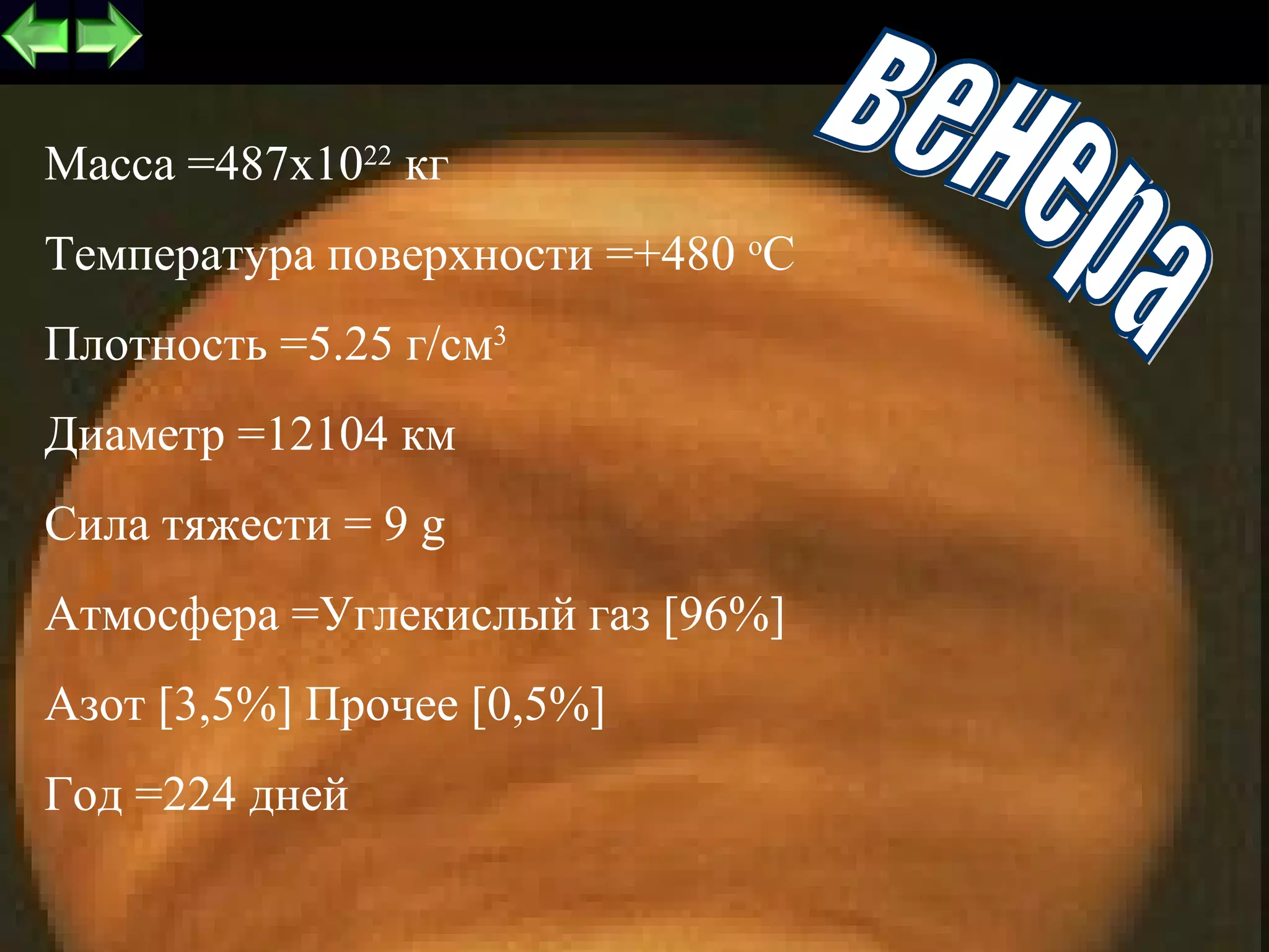 Масса =487x1022 кг
Температура поверхности =+480 оС
Плотность =5.25 г/см3
Диаметр =12104 км
Сила тяжести = 9 g
Атмосфера =Углекислый газ [96%]
Азот [3,5%] Прочее [0,5%]
Год =224 дней
                                   8
 