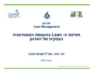 ‫יום עיון‬
          ‫‪Lean Management‬‬

‫תפיסת ה- ‪ Lean‬בהגשמת האסטרטגיה‬
       ‫העסקית של הארגון‬


       ‫זהר בנור, מנכ"ל ‪Lean Israel‬‬

                ‫דצמבר 2102‬

                             ‫כל הזכויות שמורת ל-‪www.leanisrael.co.i | © Lean Israel‬‬
 