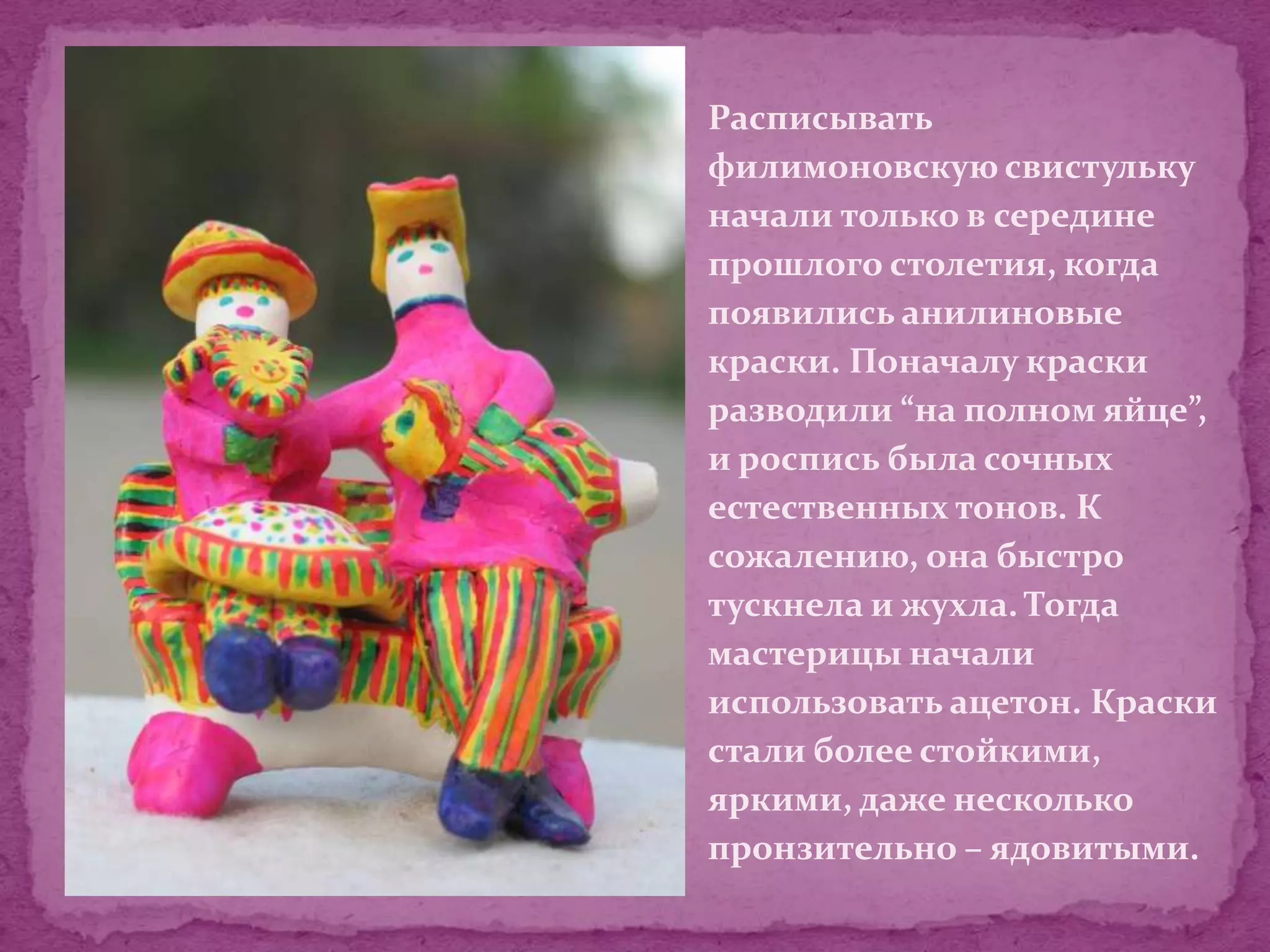 Расписывать
филимоновскую свистульку
начали только в середине
прошлого столетия, когда
появились анилиновые
краски. Поначалу краски
разводили “на полном яйце”,
и роспись была сочных
естественных тонов. К
сожалению, она быстро
тускнела и жухла. Тогда
мастерицы начали
использовать ацетон. Краски
стали более стойкими,
яркими, даже несколько
пронзительно – ядовитыми.
 