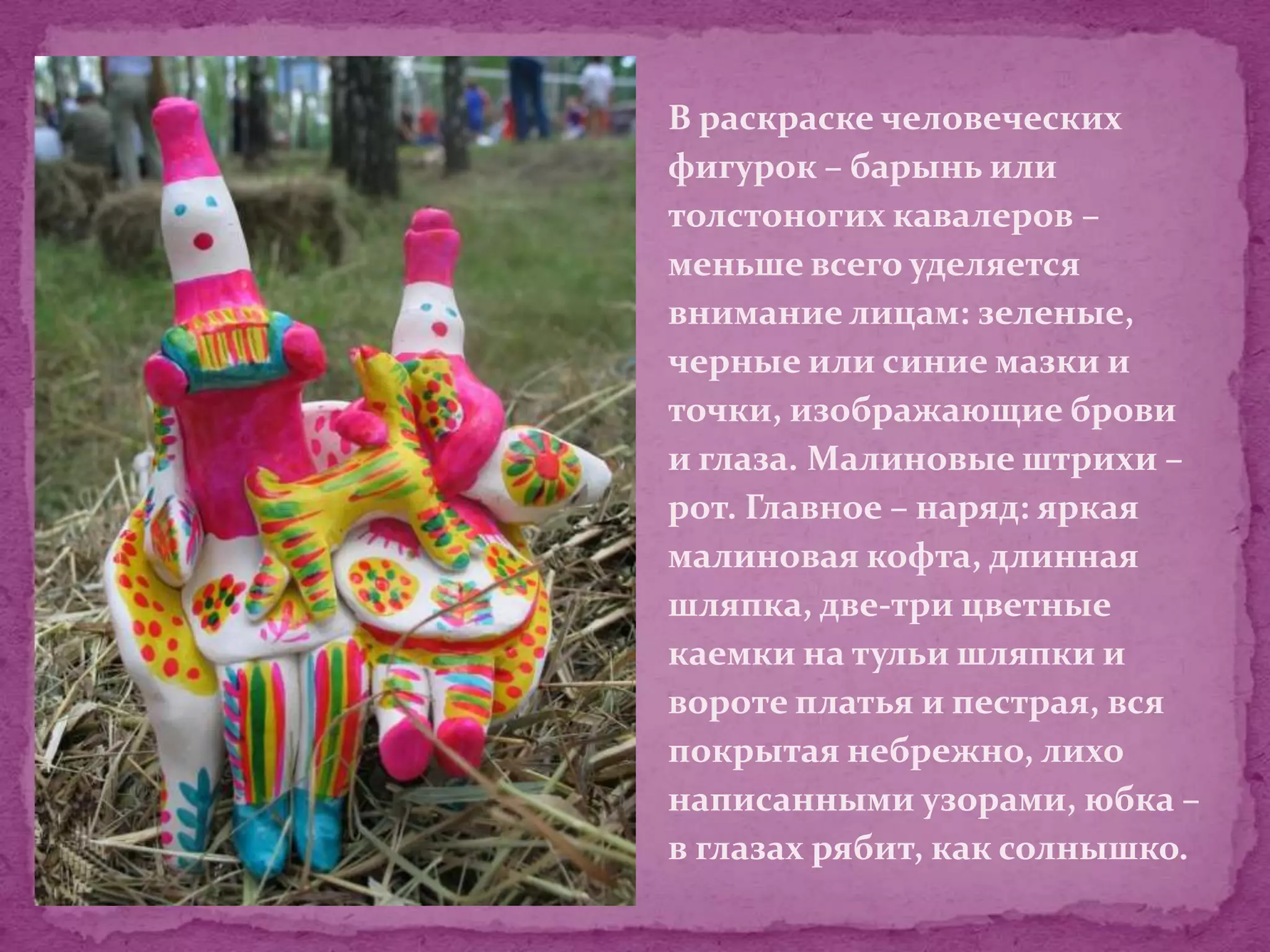 В раскраске человеческих
фигурок – барынь или
толстоногих кавалеров –
меньше всего уделяется
внимание лицам: зеленые,
черные или синие мазки и
точки, изображающие брови
и глаза. Малиновые штрихи –
рот. Главное – наряд: яркая
малиновая кофта, длинная
шляпка, две-три цветные
каемки на тульи шляпки и
вороте платья и пестрая, вся
покрытая небрежно, лихо
написанными узорами, юбка –
в глазах рябит, как солнышко.
 