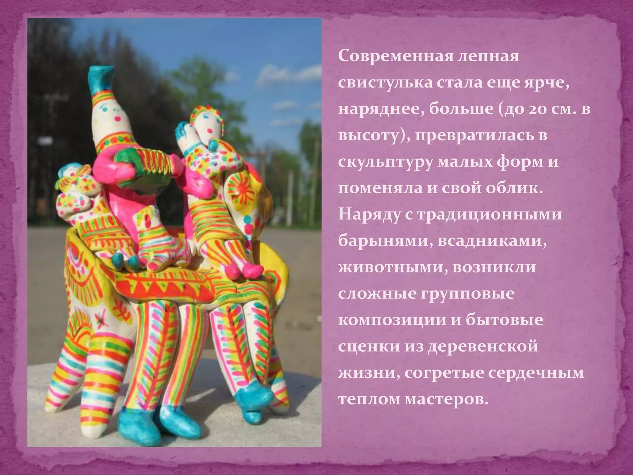 Современная лепная
свистулька стала еще ярче,
наряднее, больше (до 20 см. в
высоту), превратилась в
скульптуру малых форм и
поменяла и свой облик.
Наряду с традиционными
барынями, всадниками,
животными, возникли
сложные групповые
композиции и бытовые
сценки из деревенской
жизни, согретые сердечным
теплом мастеров.
 