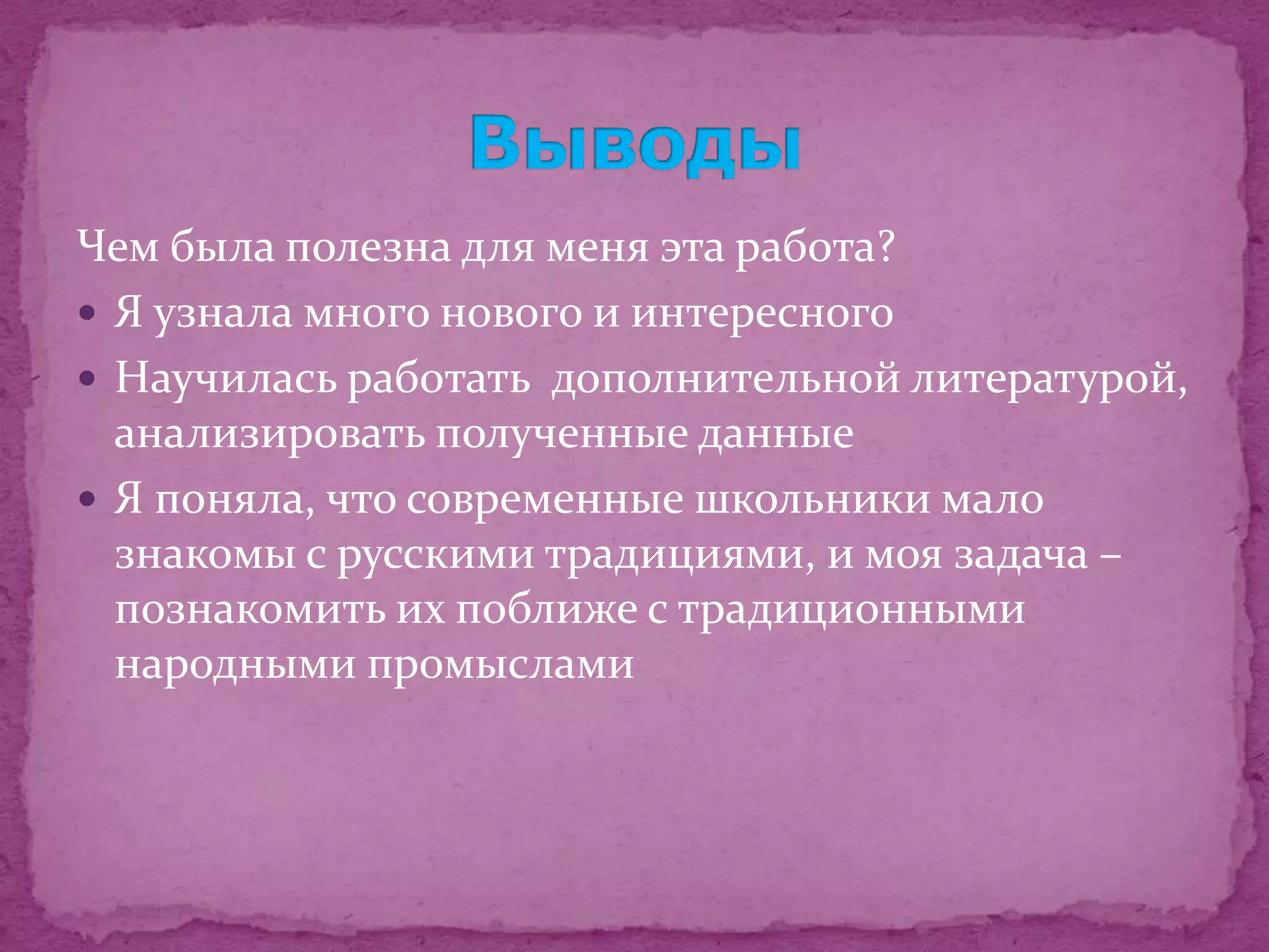 Чем была полезна для меня эта работа?
 Я узнала много нового и интересного
 Научилась работать дополнительной литературой,
  анализировать полученные данные
 Я поняла, что современные школьники мало
  знакомы с русскими традициями, и моя задача –
  познакомить их поближе с традиционными
  народными промыслами
 