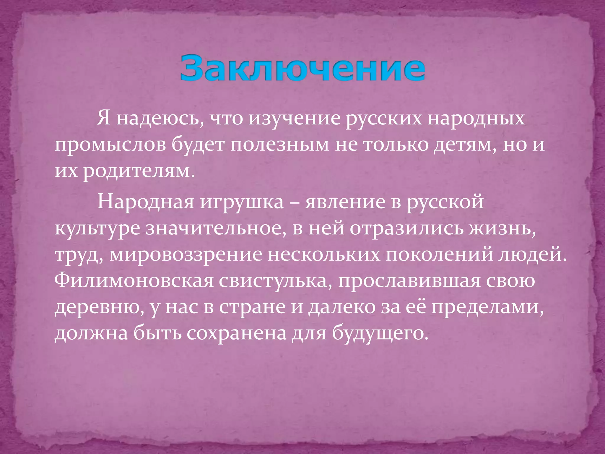Я надеюсь, что изучение русских народных
промыслов будет полезным не только детям, но и
их родителям.
    Народная игрушка – явление в русской
культуре значительное, в ней отразились жизнь,
труд, мировоззрение нескольких поколений людей.
Филимоновская свистулька, прославившая свою
деревню, у нас в стране и далеко за её пределами,
должна быть сохранена для будущего.
 