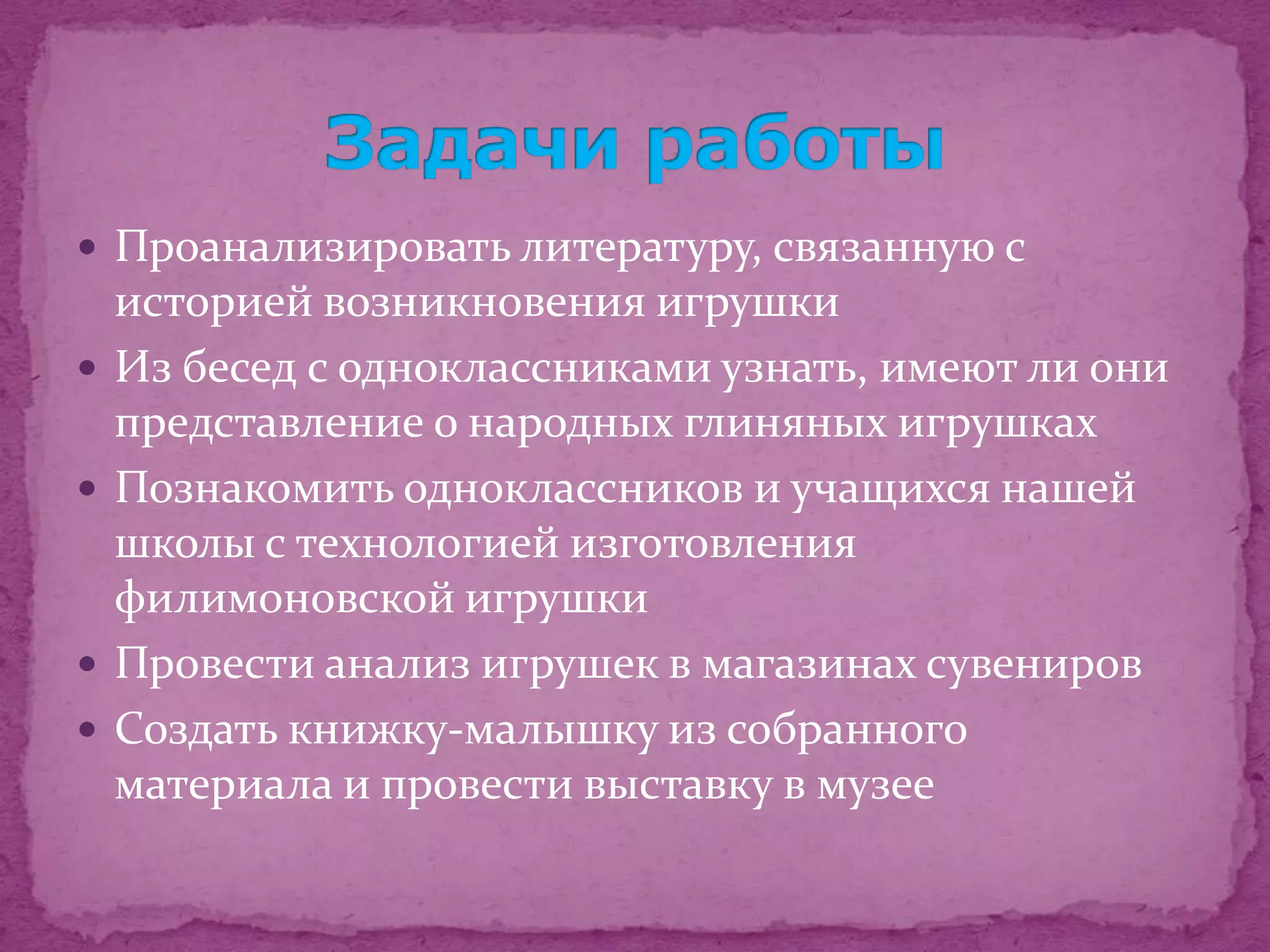  Проанализировать литературу, связанную с
    историей возникновения игрушки
   Из бесед с одноклассниками узнать, имеют ли они
    представление о народных глиняных игрушках
   Познакомить одноклассников и учащихся нашей
    школы с технологией изготовления
    филимоновской игрушки
   Провести анализ игрушек в магазинах сувениров
   Создать книжку-малышку из собранного
    материала и провести выставку в музее
 