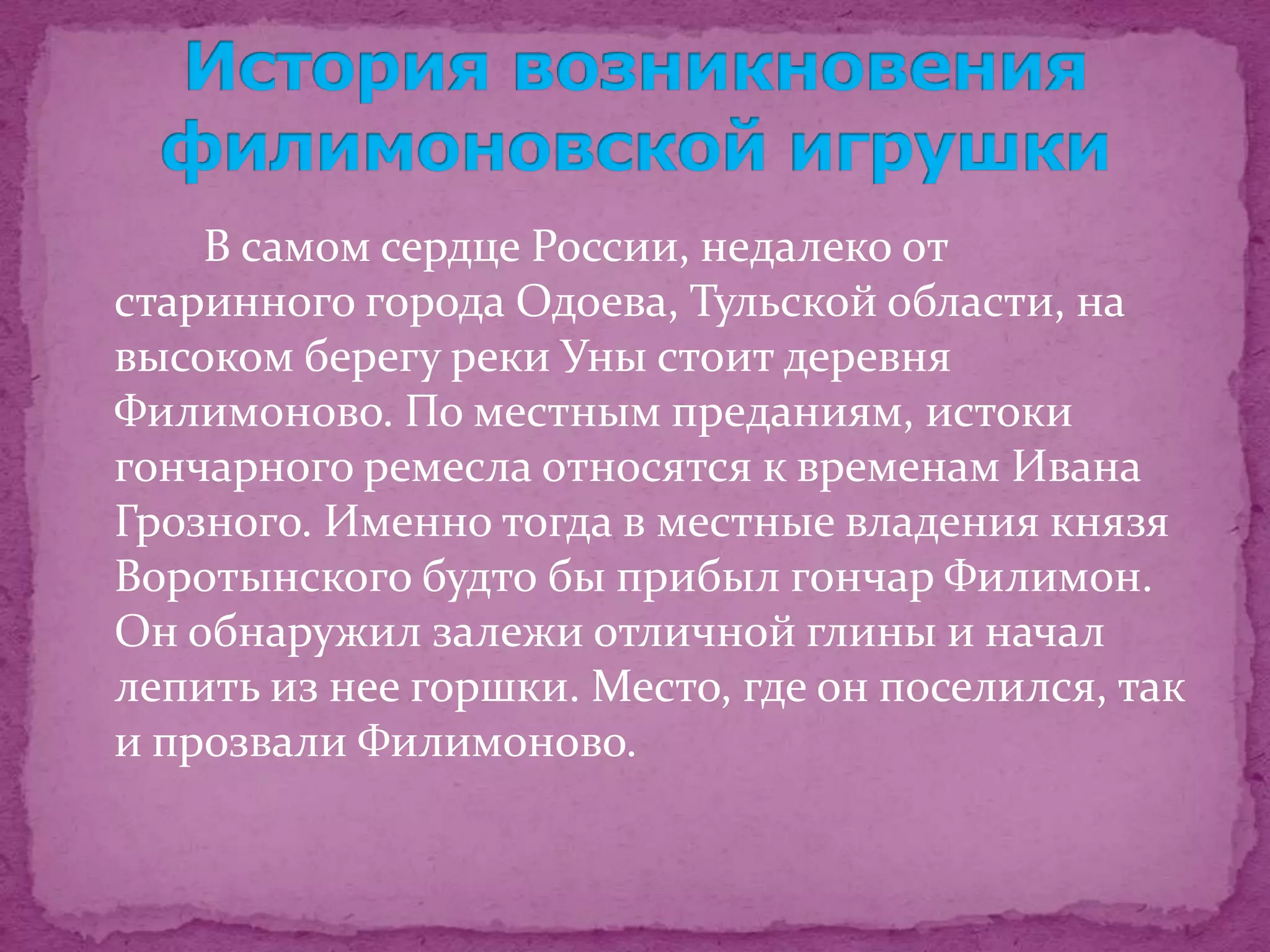 В самом сердце России, недалеко от
старинного города Одоева, Тульской области, на
высоком берегу реки Уны стоит деревня
Филимоново. По местным преданиям, истоки
гончарного ремесла относятся к временам Ивана
Грозного. Именно тогда в местные владения князя
Воротынского будто бы прибыл гончар Филимон.
Он обнаружил залежи отличной глины и начал
лепить из нее горшки. Место, где он поселился, так
и прозвали Филимоново.
 