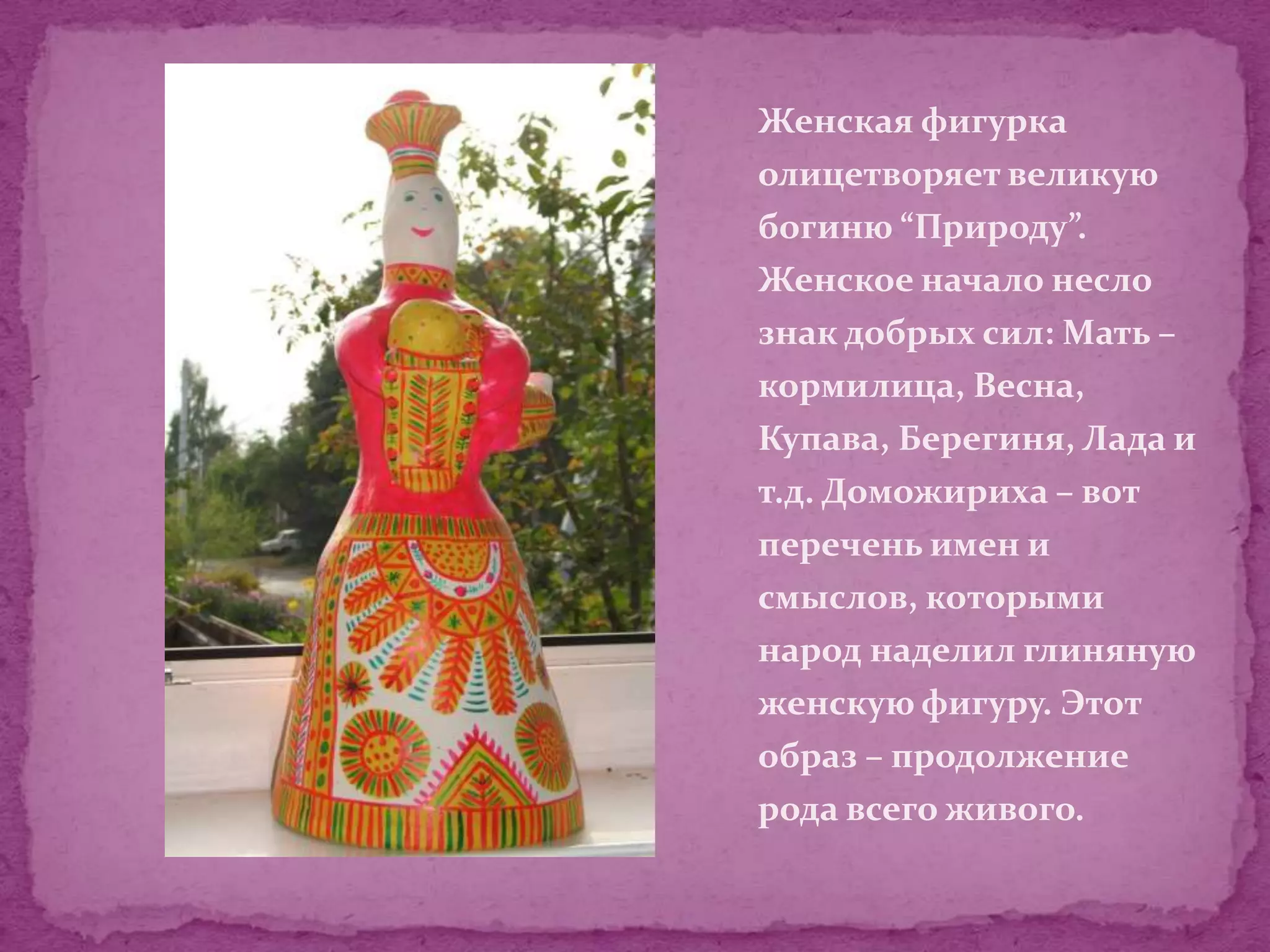 Женская фигурка
олицетворяет великую
богиню “Природу”.
Женское начало несло
знак добрых сил: Мать –
кормилица, Весна,
Купава, Берегиня, Лада и
т.д. Доможириха – вот
перечень имен и
смыслов, которыми
народ наделил глиняную
женскую фигуру. Этот
образ – продолжение
рода всего живого.
 