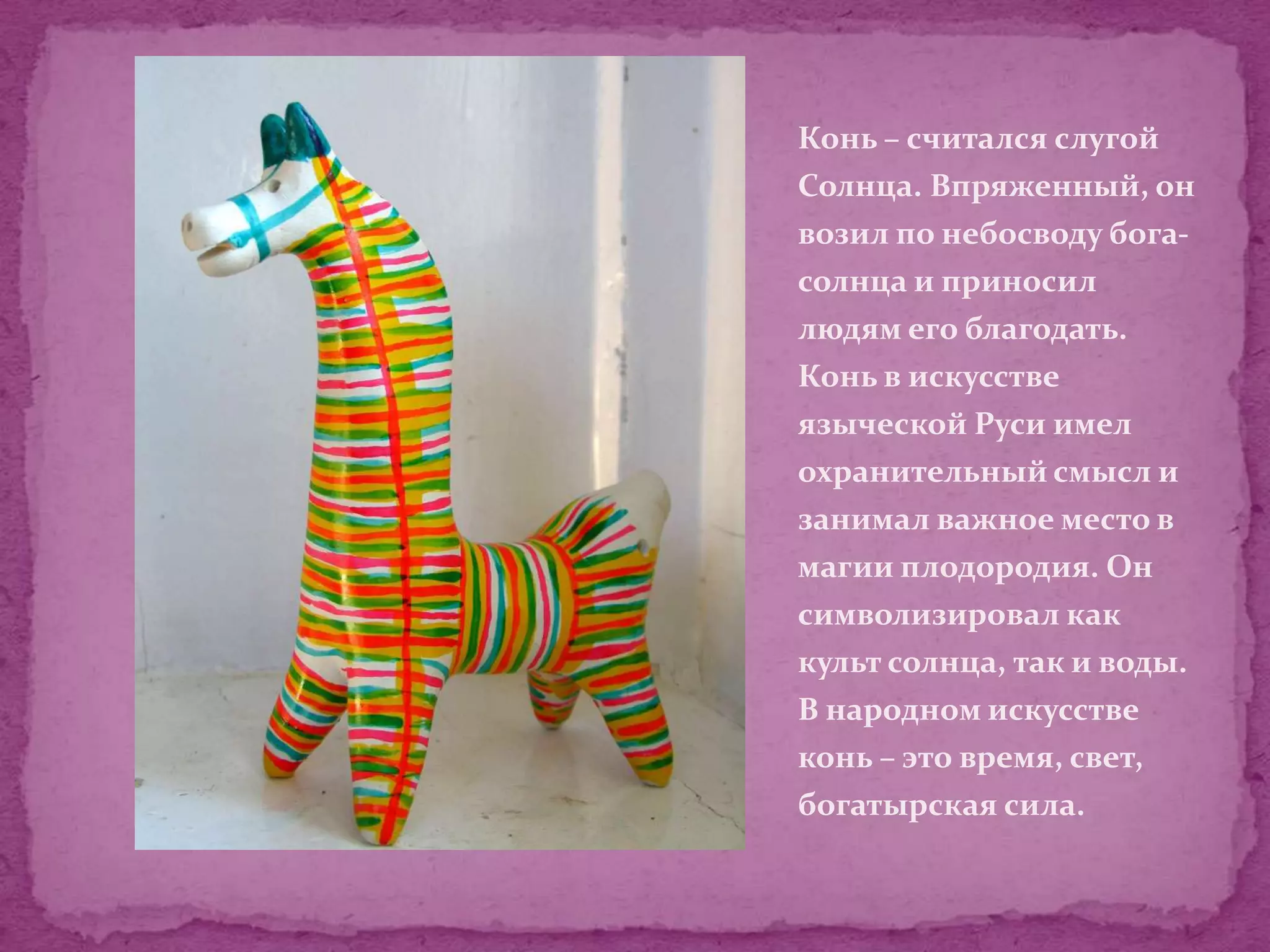 Конь – считался слугой
Солнца. Впряженный, он
возил по небосводу бога-
солнца и приносил
людям его благодать.
Конь в искусстве
языческой Руси имел
охранительный смысл и
занимал важное место в
магии плодородия. Он
символизировал как
культ солнца, так и воды.
В народном искусстве
конь – это время, свет,
богатырская сила.
 