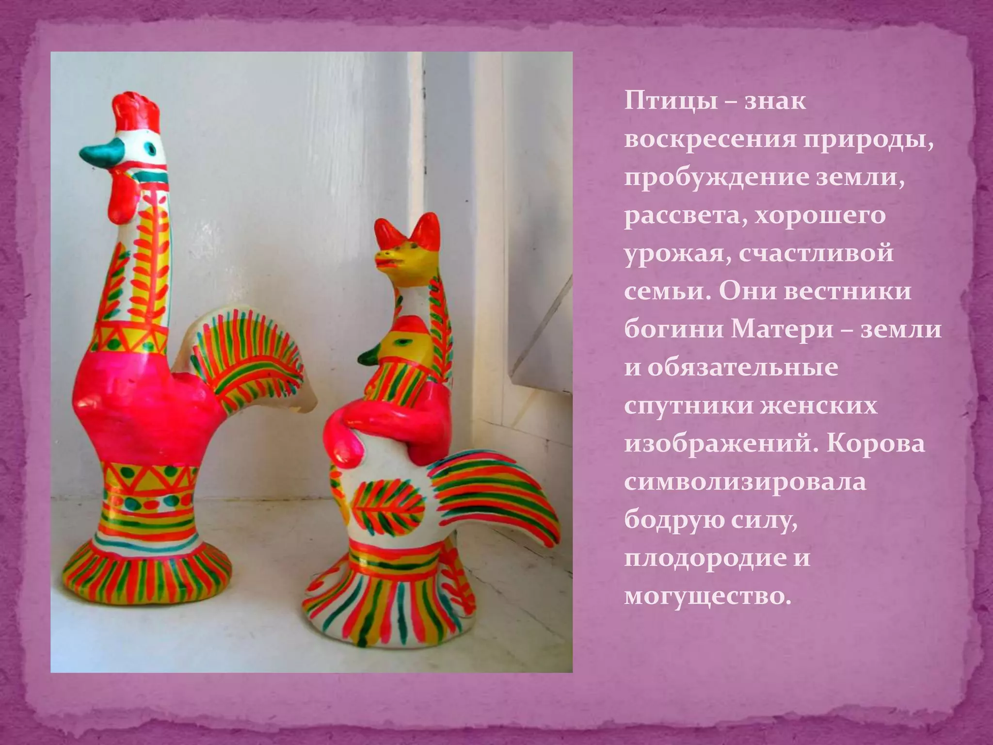 Птицы – знак
воскресения природы,
пробуждение земли,
рассвета, хорошего
урожая, счастливой
семьи. Они вестники
богини Матери – земли
и обязательные
спутники женских
изображений. Корова
символизировала
бодрую силу,
плодородие и
могущество.
 