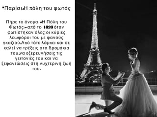 Παρίσι:Η πόλη του φωτός

  Πήρε το όνομα «Η Πόλη του
   Φωτός » α π ό το 1828 όταν
   φωτίστηκαν όλες οι κύριες
    λεωφόροι του με φανούς
 γκαζιού .Α π ό τότε λάμ π ει και σε
 καλεί να τρέξεις στα δρομάκια
     του ,να εξερευνήσεις τις
       γειτονιές του και να
ξεφαντώσεις στη νυχτερινή ζωή
                του .
 